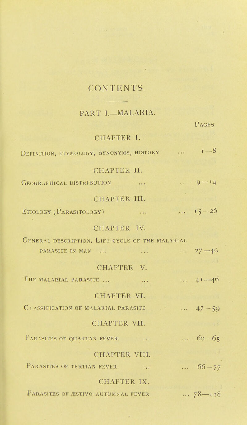 CONTENTS. PART I.—MALARIA. Pages CHAPTER I. Definition, etymolugy, synonyms, history ... i—8 CHAPTER II. GeOGR.aFHICAL UISIKIBUTION ... 9—14 CHAPTER III. Etiology ^^Parasitoldgy) ... ... 75—26 CHAPTER IV. General description. Life-cycle of the malarial parasite IN MAN ... ... ... 2/ 4G CHAPTER V. The malarial parasite ... ... ... 4*—46 CHAPTER VI. C LASSIFICATION of MALARIAL parasite ... 4/ -59 CHAPTER VII. I'ARASITES of QUARTAN fever ... ... 60—6$ CHAPTER Vin. Parasites of tertian fever ... 66— CHAPTER IX. Parasites OF ^STivo-AUTUMNAL fever ... 78—ii8