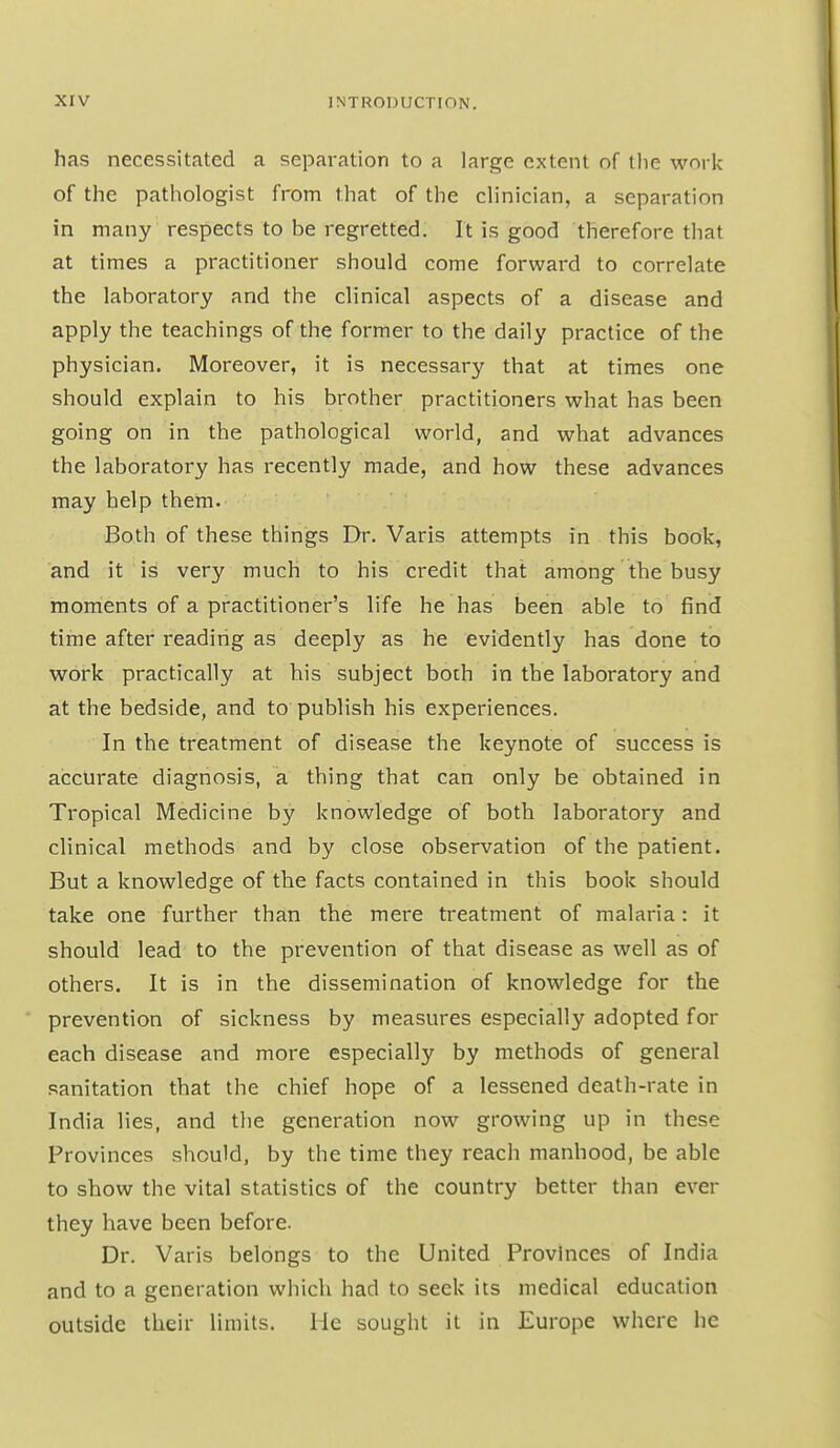 has necessitated a separation to a large extent of tlie work of the pathologist from that of the clinician, a separation in many respects to be regretted. It is good therefore that at times a practitioner should come forward to correlate the laboratory and the clinical aspects of a disease and apply the teachings of the former to the daily practice of the physician. Moreover, it is necessary that at times one should explain to his brother practitioners what has been going on in the pathological world, and what advances the laboratory has recently made, and how these advances may help them. Both of these things Dr. Varis attempts in this book, and it is very much to his credit that among the busy moments of a practitioner's life he has been able to find time after reading as deeply as he evidently has done to work practically at his subject both in the laboratory and at the bedside, and to publish his experiences. In the treatment of disease the keynote of success is accurate diagnosis, a thing that can only be obtained in Tropical Medicine by knowledge of both laboratory and clinical methods and by close observation of the patient. But a knowledge of the facts contained in this book should take one further than the mere treatment of malaria: it should lead to the prevention of that disease as well as of others. It is in the dissemination of knowledge for the prevention of sickness by measures especially adopted for each disease and more especially by methods of general sanitation that the chief hope of a lessened death-rate in India lies, and the generation now growing up in these Provinces should, by the time they reach manhood, be able to show the vital statistics of the country better than ever they have been before. Dr. Varis belongs to the United Provinces of India and to a generation which had to seek its medical education outside their limits. He sought it in Europe where he