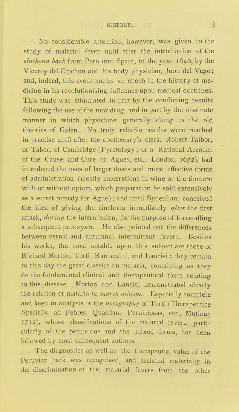 No considerable attention, however, iwas given to the study of malarial fever until after the introduction of the cinchona bark from Peru into Spain, in the year 1640, by the Viceroy del Cinchon and his body physician, Juon del Vego; and, indeed, this event marks an epoch in the history of me- dicine in its revolutionising influence upon medical doctrines. This study was stimulated in part by the conflicting results following the use of the new drug, and in part by the obstinate manner in which physicians generally clung to the old theories of Galen. No truly reliable results were reached in practise until after the apothecary's clerk, Robert Talbor, or Tabor, of Cambridge (Pyretology ; or a Rational Account of the Cause and Cure of Agues, etc., London, 1672), had introduced the uses of larger doses and more effective forms of administration (mostly macerations in wine or the tincture with or without opium, which preparation he sold extensively as a secret remedy for Ague) ; and until Sydenham conceived the idea of giving the cinchona immediately after the first attack, during the intermission, for the purpose of forestalling a subsequent paroxysm. He also pointed out the differences between vernal and autumnal intermittent fevers. Besides his works, the most notable upon this subject are those of Richard Morton, Torti, Ramazzini, and Lancisi : they remain to this day the great classics on malaria, containing as they do the fundamental clinical and therapeutical facts relating to this disease. Morton and Lancisi demonstrated clearly the relation of malaria to marsh miasm. Especially complete and keen in analysis is the nosography of Torti (Therapeutice Specialis ad Febres Quasdam Perniciosas, etc., Mutinee, 1712), whose- classifications of the malarial-fevers, parti- cularly of the pernicious and the mixed fprras, has been followed by most subsequent authors. The diagnostics as well as the therapeutic value of the Peruvian bark ,was recognised, and assisted materially in. the discrimination of the malarial fevers from the other