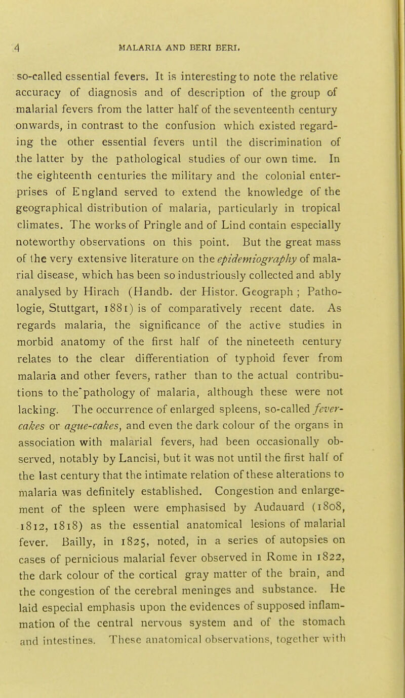 : so-called essential fevers. It is interesting to note the relative accuracy of diagnosis and of description of the group of malarial fevers from the latter half of the seventeenth century onwards, in contrast to the confusion which existed regard- ing the other essential fevers until the discrimination of the latter by the pathological studies of our own time. In the eighteenth centuries the military and the colonial enter- prises of England served to extend the knowledge of the geographical distribution of malaria, particularly in tropical climates. The works of Pringle and of Lind contain especially noteworthy observations on this point. But the great mass of the very extensive literature on the epidemiography of mala- rial disease, which, has been so industriously collected and ably analysed by Hirach (Handb. der Histor. Geograph ; Patho- logic, Stuttgart, i88[) is of comparatively recent date. As regards malaria, the significance of the active studies in morbid anatomy of the first half of the nineteeth century relates to the clear differentiation of typhoid fever from malaria and other fevers, rather than to the actual contribu- tions to the'pathology of malaria, although these were not lacking. The occurrence of enlarged spleens, so-called fever- cakes or ague-cakes, and even the dark colour of the organs in association with malarial fevers, had been occasionally ob- served, notably by Lancisi, but it was not until the first half of the last century that the intimate relation of these alterations to malaria was definitely established. Congestion and enlarge- ment of the spleen were emphasised by Audauard (1808, 1812,1818) as the essential anatomical lesions of malarial fever. Bailly, in 1825, noted, in a series of autopsies on cases of pernicious malarial fever observed in Rome in 1822, the dark colour of the cortical gray matter of the brain, and ihe congestion of the cerebral meninges and substance. He laid especial emphasis upon the evidences of supposed inflam- mation of the central nervous system and of the stomach and intestines. These anatomical observations, together with