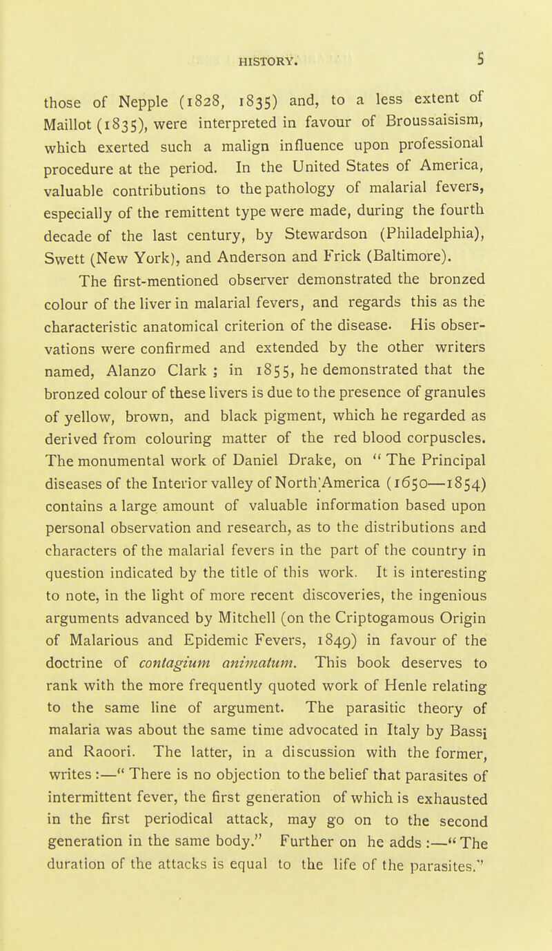 those of Nepple (1828, 1835) and, to a less extent of Maillot (183s), were interpreted in favour of Broussaisism, which exerted such a malign influence upon professional procedure at the period. In the United States of America, valuable contributions to the pathology of malarial fevers, especially of the remittent type were made, during the fourth decade of the last century, by Stewardson (Philadelphia), Svvett (New York), and Anderson and Frick (Baltimore). The first-mentioned observer demonstrated the bronzed colour of the liver in malarial fevers, and regards this as the characteristic anatomical criterion of the disease. His obser- vations were confirmed and extended by the other writers named, Alanzo Clark; in 1855, he demonstrated that the bronzed colour of these livers is due to the presence of granules of yellow, brown, and black pigment, which he regarded as derived from colouring matter of the red blood corpuscles. The monumental work of Daniel Drake, on  The Principal diseases of the Interior valley of North^America (1650—1854) contains a large amount of valuable information based upon personal observation and research, as to the distributions and characters of the malarial fevers in the part of the country in question indicated by the title of this work. It is interesting to note, in the light of more recent discoveries, the ingenious arguments advanced by Mitchell (on the Criptogamous Origin of Malarious and Epidemic Fevers, 1849) in favour of the doctrine of contagium animatum. This book deserves to rank with the more frequently quoted work of Henle relating to the same line of argument. The parasitic theory of malaria was about the same time advocated in Italy by Bassi and Raoori. The latter, in a discussion with the former, writes :— There is no objection to the belief that parasites of intermittent fever, the first generation of which is exhausted in the first periodical attack, may go on to the second generation in the same body. Further on he adds :—*' The duration of the attacks is equal to the life of the parasites.''