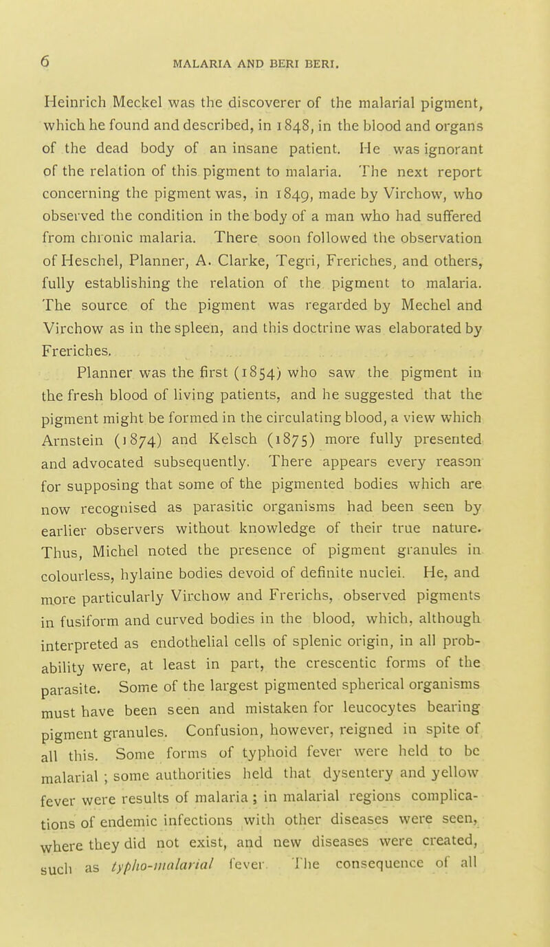 Heinrich Meckel was the discoverer of the malarial pigment, which he found and described, in 1848, in the blood and organs of the dead body of an insane patient. He was ignorant of the relation of this pigment to malaria. The next report concerning the pigment was, in 1849, made by Virchow, who observed the condition in the body of a man who had suffered from chronic malaria. There soon followed the observation of Heschel, Planner, A. Clarke, Tegri, Freriches, and others, fully establishing the relation of the pigment to malaria. The source of the pigment was regarded by Mechel and Virchow as in the spleen, and this doctrine was elaborated by Freriches. Planner was the first (1854) who saw the pigment in the fresh blood of living patients, and he suggested that the pigment might be formed in the circulating blood, a view which Arnstein (1874) and Kelsch (1875) more fully presented and advocated subsequently. There appears every reason for supposing that some of the pigmented bodies which are now recognised as parasitic organisms had been seen by earlier observers without knowledge of their true nature. Thus, Michel noted the presence of pigment granules in colourless, hylaine bodies devoid of definite nuclei. He, and more particularly Virchow and Frerichs, observed pigments in fusiform and curved bodies in the blood, which, although interpreted as endotheUal cells of splenic origin, in all prob- ability were, at least in part, the crescentic forms of the parasite. Some of the largest pigmented spherical organisms must have been seen and mistaken for leucocytes bearing pigment granules. Confusion, however, reigned in spite of all this. Some forms of typhoid fever were held to be malarial ; some authorities held that dysentery and yellow fever were results of malaria ; in malarial regions complica- tions of endemic infections with other diseases were seen, where they did not exist, and new diseases were created, such as typlio-nialarial fever. The consequence of all