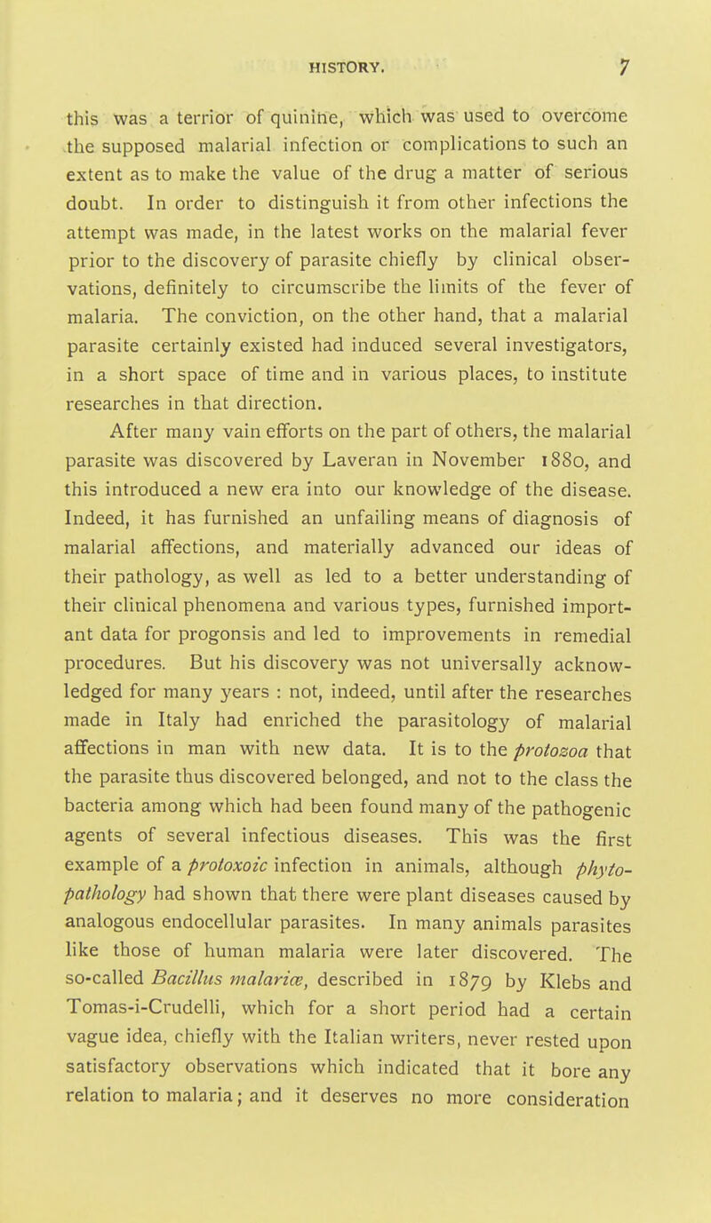 this was a terrior of quinitie, which was used to overcome the supposed malarial infection or complications to such an extent as to make the value of the drug a matter of serious doubt. In order to distinguish it from other infections the attempt was made, in the latest works on the malarial fever prior to the discovery of parasite chiefly by clinical obser- vations, definitely to circumscribe the limits of the fever of malaria. The conviction, on the other hand, that a malarial parasite certainly existed had induced several investigators, in a short space of time and in various places, to institute researches in that direction. After many vain efforts on the part of others, the malarial parasite was discovered by Laveran in November 1880, and this introduced a new era into our knowledge of the disease. Indeed, it has furnished an unfailing means of diagnosis of malarial affections, and materially advanced our ideas of their pathology, as well as led to a better understanding of their clinical phenomena and various types, furnished import- ant data for progonsis and led to improvements in remedial procedures. But his discovery was not universally acknow- ledged for many 3'ears : not, indeed, until after the researches made in Italy had enriched the parasitology of malarial afifections in man with new data. It is to the protozoa that the parasite thus discovered belonged, and not to the class the bacteria among which had been found many of the pathogenic agents of several infectious diseases. This was the first example of a protoxoic infection in animals, although phyto- pathology had shown that there were plant diseases caused by analogous endocellular parasites. In many animals parasites like those of human malaria were later discovered. The so-called Bacillus malarice, described in 1879 by Klebs and Tomas-i-Crudelli, which for a short period had a certain vague idea, chiefly with the Italian writers, never rested upon satisfactory observations which indicated that it bore any relation to malaria; and it deserves no more consideration