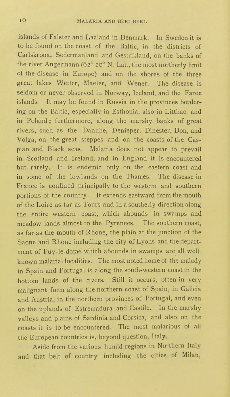 islands of Falster and Laaland in Denmark. In Sweden it is to be found on the coast of the Baltic, in the districts of Carlskrona, Sodermanland and Gestrikland, on the banks of the river Angermann (62^ 20° N. Lat., the most northerly limit of the disease in Europe) and on the shores of the three great lakes Wetter, Maeler, and Wener. The disease is seldom or never observed in Norway, Iceland, and the Faroe islands. It may be found in Russia in the provinces border- ing on the Baltic, especially in Esthonia, also in Litthao and in Poland; furthermore, along the marshy banks of great rivers, such as the Danube, Denieper, Dinester, Don, and Volga, on the great steppes and on the coasts of the Cas- pian and Black seas. Malaria does not appear to prevail in Scotland and Ireland, and in England it is encountered but rarely. It is endemic only on the eastern coast and in some of the lowlands on the Thames. The disease in France is confined principally to the western and southern portions of the country. It extends eastward from the mouth of the Loire as far as Tours and in a southerly direction along the entire western coast, which abounds in swamps and meadow lands almost to the Pyrenees. The southern coast, as far as the mouth of Rhone, the plain at the junction of the Saone and Rhone including the city of Lyons and the depart- ment of Puy-le-dome which abounds in swamps are all well- known malarial localities. The most noted home of the malady in Spain and Portugal is along the south-western coast in the bottom lands of the rivers. Still it occurs, often in very malignant form along the northern coast of Spain, in Galicia and Austria, in the northern provinces of Portugal, and even on the uplands of Estremadura and Castile. In the marshy valleys and plains of Sardinia and Corsica, and also on the coasts it is to be encountered. The most malarious of all the European countries is, beyond question, Italy. Aside from the various humid regions in No'-thern Italy and that belt of country including the cities of Milan,