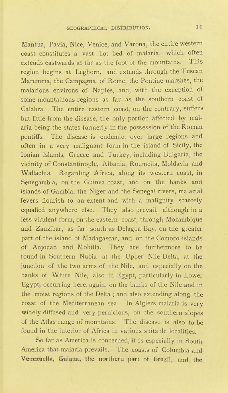 Mantua, Pavia, Nice, Venice, and Varona, the entire western coast constitutes a vast hot bed of malaria, which often extends eastwards as far as the foot of the mountains. 1 his region begins at Leghorn, and extends through the Tuscan Maremma, the Campagna of Rome, the Pontine marshes, the malarious environs of Naples, and, with the exception of some mountainous regions as far as the southern coast of Calabra. The entire eastern coast, on the contrary, suffers but little from the disease, the only portion affected by mal- aria being the states formerly in the possession of the Roman pontiffs. The disease is endemic, over large regions and often in a very malignant form in the island of Sicily, the Ionian islands, Greece and Turkey, including Bulgaria, the vicinity of Constantinople, Albania, Roumelia, Moldavia and Wallachia, Regarding Africa, along its western coast, in Senegambia, on the Guinea coast, and on the banks and islands of Gambia, the Niger and the Senegal rivers, malarial fevers flourish to an extent and with a malignity scarcely equalled anywhere else. They also prevail, although in a less virulent form, on the eastern coast, through Mozambique and Zanzibar, as far south as Delagoa Bay, on the greater part of the island of Madagascar, and on the Comoro islands of Anjouan and Mohilla. They are furthermore to be found in Southern Nubia at the Upper Nile Delta, at the junction of the two arms of the Nile, and especially on the banks of Whire Nile, also in Egypt, particularly in Lower Egypt, occurring here, again, on the banks of the Nile and in the moist regions of the Delta ; and also extending along the coast of the Mediterranean sea. In Algiers malaria is very widely diffused and very pernicious, on the southern slopes of the Atlas range of mountains. The disease is also to be found in the interior of Africa in various suitable localities. So far as America is concerned, it is especially in South America that malaria prevails. The coasts of Columbia and Venezuella, Guiana, the northern part of Brazil, and the.