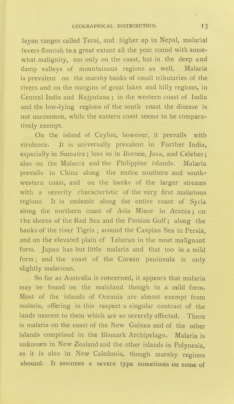 layan ranges called Terai, and higher up in Nepal, malarial fevers flourish to a great extent all the year round with some- what malignity, not only on the coast, but in the deep and damp valleys of mountainous regions as well. Malaria is prevalent on the marshy banks of small tributaries of the rivers and on the margins of great lakes and hilly regions, in Central India and Rajputana ; in the western coast of India and the low-lying regions of the south coast the disease is not uncommon, while the eastern coast seems to be compara- tively exempt. On the island of Ceylon, however, it prevails with virulence. It is universally prevalent in Further India, especially in Sumatra; less so in Borneo, Java, and Celebes; also on the Malacca and the Philippine islands. Malaria prevails in China along the entire southern and south- western coast, and on the banks of the larger streams with a severity characteristic of the very first malarious regions. It is endemic along the entire coast of Syria along the northern coast of Asia Minor in Arabia; on the shores of the Red Sea and the Persian Gulf; along the banks of the river Tigris ; around the Caspian Sea in Persia, and on the elevated plain of Teheran in the most malignant form. Japan has but little malaria and that too in a mild form; and the coast of the Corean peninsula is only slightly malarious. So far as Australia is concerned, it appears that malaria may be found on the mainland though in a mild form. Most of the islands of Oceania are almost exempt from malaria, offering in this respect a singular contrast of the lands nearest to them which are so severely affected. There is malaria on the coast of the New Guinea and of the other islands comprised in the Bismark Archipelago. Malaria is unknown in New Zealand and the other islands in Polynesia, as it is also in New Caledonia, though marshy regions abound. It assumes a severe type sometimes on some of