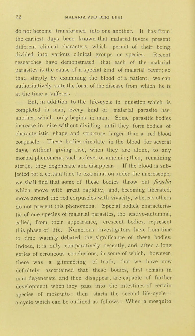 do not become transformed into one another. It has from the earliest days been known that malarial fevers present different clinical characters, which permit of their being divided into various clinical groups or species. Recent researches have demonstrated that each of the malarial parasites is the cause of a special kind of malarial fever ; so that, simply by examining the blood of a patient, we can authoritatively state the form of the disease from which he is at the time a sufferer. But, in addition to the life-cycle in question which is completed in man, every kind of malarial parasite has, another, which only begins in man. Some parasitic bodies increase in size without dividing until they form bodies of characteristic shape and structure larger than a red blood corpuscle. These bodies circulate in the blood for several days, without giving rise, when they are alone, to any morbid phenomena, such as fever or anaemia ; then, remaining sterile, they degenerate and disappear. If the blood is sub- jected for a certain time to examination under the microscope, we shall find that some of these bodies throw out flagcUa which move with great rapidity, and, becoming liberated, move around the red corpuscles with vivacity, whereas others do not present this phenomena. Special bodies, characteris- tic of one species of malarial parasites, the aestivo-autumnal, called, from their appearance, crescent bodies, represent this phase of life. Numerous investigators have from time to time warmly debated the significance of these bodies. Indeed, it is only comparatively recently, and after a long series of erroneous conclusions, in some of which, however, there was a glimmering of truth, that we have now definitely ascertained that these bodies, first remain in man degenerate and then disappear, are capable of further development when the}' pass into the intestines of certain species of mosquito ; then starts the second life-cycle— a cycle which can be outlined as follows : When a mosquito