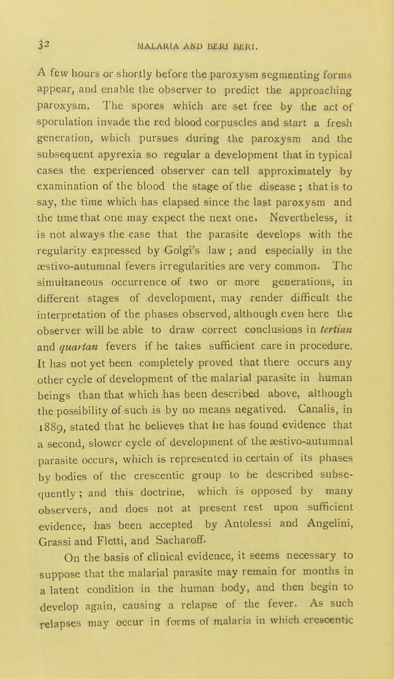 p A few hours or shortly before the paroxysm segmenting forms appear^ and enable the observer to predict the approaching paroxysm. The spores which are set free by the act of sporulation invade the red blood corpuscles and start a fresh generation, which pursues during the paroxysm and the subsequent apyrexia so regular a development that in typical cases the experienced observer can tell approximately by examination of the blood the stage of the disease ; that is to say, the time which has elapsed since the last paroxysm and the time that one may expect the next one. Nevertheless, it is not always the case that the parasite develops with the regularity expressed b}' Golgi's law ; and especially in the aestivo-autumnal fevers irregularities are very common. The simultaneous occurrence of two or more generations, in different stages of development, may render difficult the interpretation of the phases observed, although even here the observer will be able to draw correct conclusions in tertian and quartan fevers if he takes sufficient care in procedure. It has not yet been completely proved that there occurs any other cycle of development of the malarial parasite in human beings than that which has been described above, although the possibility of such is by no means negatived. Canalis, in 1889, stated that he believes that he has found evidence that a second, slower cycle of development of the aestivo-autumnal parasite occurs, which is represented in certain of its phases by bodies of the crescentic group to be described subse- quently : and this doctrine, which is opposed by many observers, and does not at present rest upon sufficient evidence, has been accepted by Antolessi and Angelini, Grassi and Fletti, and Sacharoff. On the basis of clinical evidence, it seems necessary to suppose that the malarial parasite may remain for months in a latent condition in the human body, and then begin to develop again, causing a relapse of the fever. As such relapses may occur in forms of malaria in which crescentic