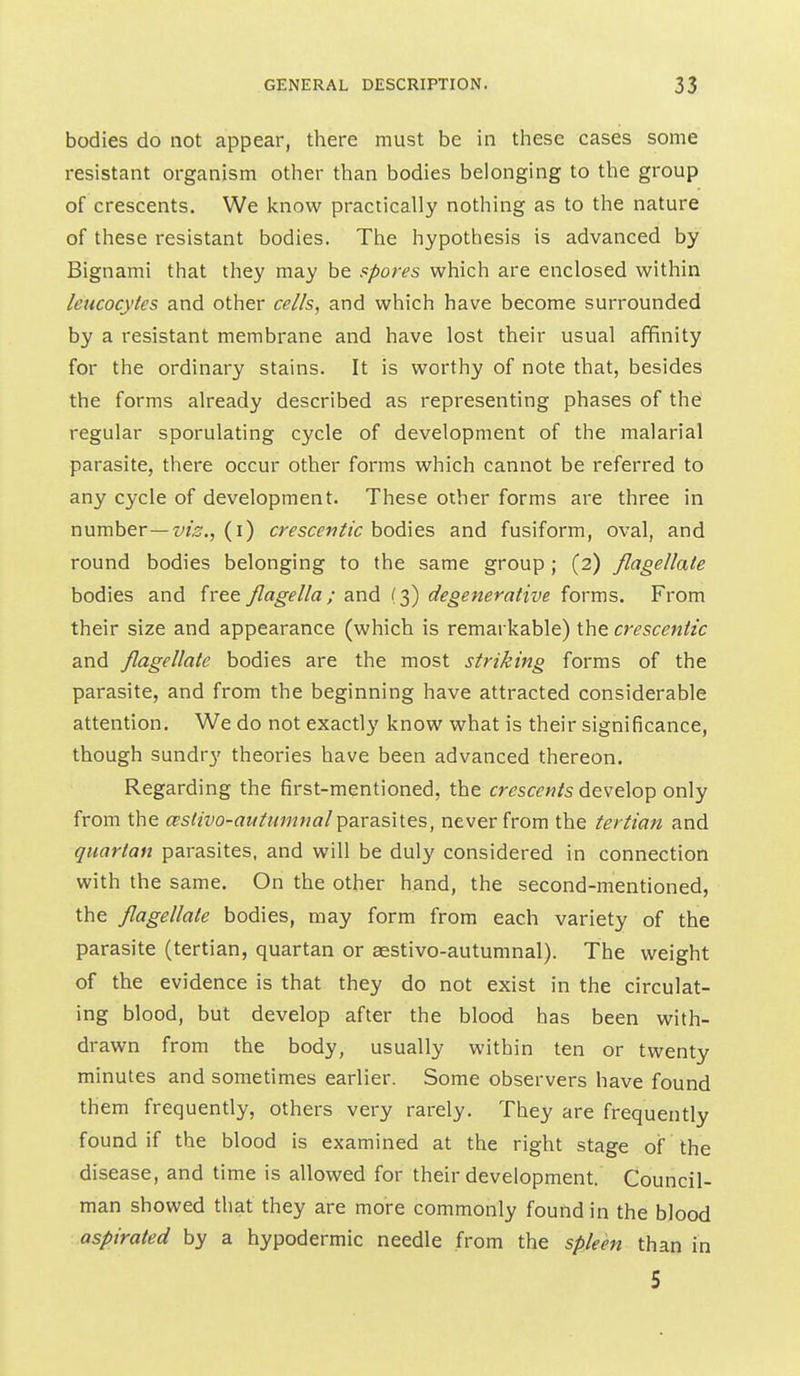 bodies do not appear, there must be in these cases some resistant organism other than bodies belonging to the group of crescents. We Icnow practically nothing as to the nature of these resistant bodies. The hypothesis is advanced by Bignami that they may be spores which are enclosed within leucocytes and other cells, and which have become surrounded by a resistant membrane and have lost their usual affinity for the ordinary stains. It is worthy of note that, besides the forms already described as representing phases of the regular sporulating cycle of development of the malarial parasite, there occur other forms which cannot be referred to any cycle of development. These other forms are three in number—z^z^., (i) crescentic bodies and fusiform, oval, and round bodies belonging to the same group ; (2) flagellate bodies and free flagella; and (3) degenerative forms. From their size and appearance (which is remarkable) the crescentic and flagellate bodies are the most striking forms of the parasite, and from the beginning have attracted considerable attention. We do not exactly know what is their significance, though sundry theories have been advanced thereon. Regarding the first-mentioned, the crescents develop only from the ceslivo-aitlumnalparasites, never from the tertian and quartan parasites, and will be duly considered in connection with the same. On the other hand, the second-mentioned, the flagellate bodies, may form from each variety of the parasite (tertian, quartan or aestivo-autumnal). The weight of the evidence is that they do not exist in the circulat- ing blood, but develop after the blood has been with- drawn from the body, usually within ten or twenty minutes and sometimes earlier. Some observers have found them frequently, others very rarely. They are frequently found if the blood is examined at the right stage of the disease, and time is allowed for their development. Council- man showed that they are more commonly found in the blood aspirated by a hypodermic needle from the spleen than in 5