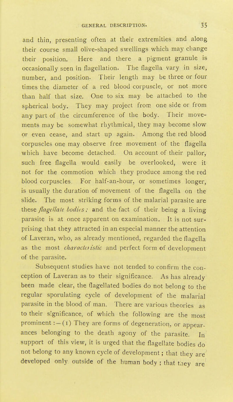 and thin, presenting often at their extremities and along their course small olive-shaped swellings which may change their position. Here and there a pigment granule is occasionally seen in flagellation. The flagella vary in size, number, and position. Their length may be three or four times the diameter of a red blood corpuscle, or not more than half that size. One to six may be attached to the spherical body. They may project from one side or from any part of the circumference of the body. Their move- ments may be somewhat rhythmical, they may become slow or even cease, and start up again. Among the red blood corpuscles one may observe free movement of the flagella which have become detached. On account of their pallor, such free flagella would easily be overlooked, were it not for the commotion which they produce among the red blood corpuscles. For half-an-hour, or sometimes longer, is usually the duration of movement of the flagella on the slide. The most striking forms of the malarial parasite are these flagellate bodies; and the fact of their being a living parasite is at once apparent on examination. It is not sur- prising that they attracted in an especial manner the attention of Laveran, who, as already mentioned, regarded the flagella as the most charade) istic and perfect form of development of the parasite. Subsequent studies have not tended to confirm the con- ception of Laveran as to their significance. As has already been made clear, the flagellated bodies do not belong to the regular sporulating cycle of development of the malarial parasite in the blood of man. There are various theories as to their significance, of which the following are the most prominent: —(i) They are forms of degeneration, or appear- ances belonging to the death agony of the parasite. In support of this view, it is urged that the flagellate bodies do not belong to any known cycle of development; that they are developed only outside of the human body ; that tney are