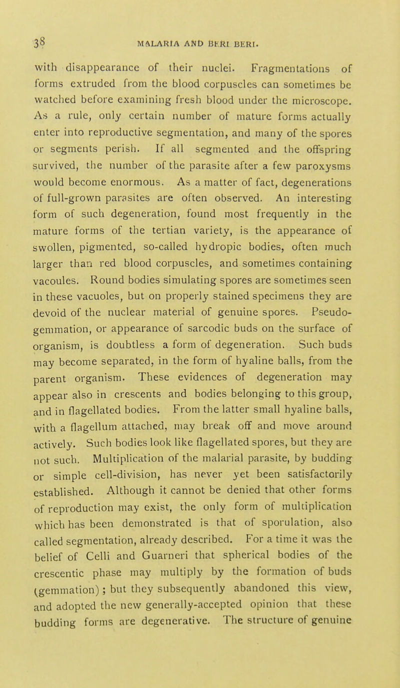 with disappearance of their nuclei. Fragmentations of forms extruded from the blood corpuscles can sometimes be watched before examining fresh blood under the microscope. As a rule, only certain number of mature forms actually enter into reproductive segmentation, and many of the spores or segments perish. If all segmented and the offspring survived, the number of the parasite after a few paroxysms would become enormous. As a matter of fact, degenerations of full-grown parasites are often observed. An interesting form of such degeneration, found most frequently in the mature forms of the tertian variety, is the appearance of swollen, pigmented, so-called hydropic bodies, often much larger than red blood corpuscles, and sometimes containing vacoules. Round bodies simulating spores are sometimes seen in these vacuoles, but on properly stained specimens they are devoid of the nuclear material of genuine spores. Pseudo- gemmation, or appearance of sarcodic buds on the surface of organism, is doubtless a form of degeneration. Such buds may become separated, in the form of hyaline balls, from the parent organism. These evidences of degeneration may appear also in crescents and bodies belonging to this group, and in flagellated bodies. From the latter small hyaline balls, with a flagellum attached, may break off and move around actively. Such bodies look like flagellated spores, but they are not such. Multiplication of the malarial parasite, by budding or simple cell-division, has never yet been satisfactorily established. Although it cannot be denied that other forms of reproduction may exist, the only form of multiplication which has been demonstrated is that of sporulation, also called segmentation, already described. For a time it was the belief of Celli and Guarneri that spherical bodies of the crescentic phase may multiply by the formation of buds (gemmation); but they subsequently abandoned this view, and adopted the new generally-accepted opinion that these budding forms are degenerative. The structure of genuine