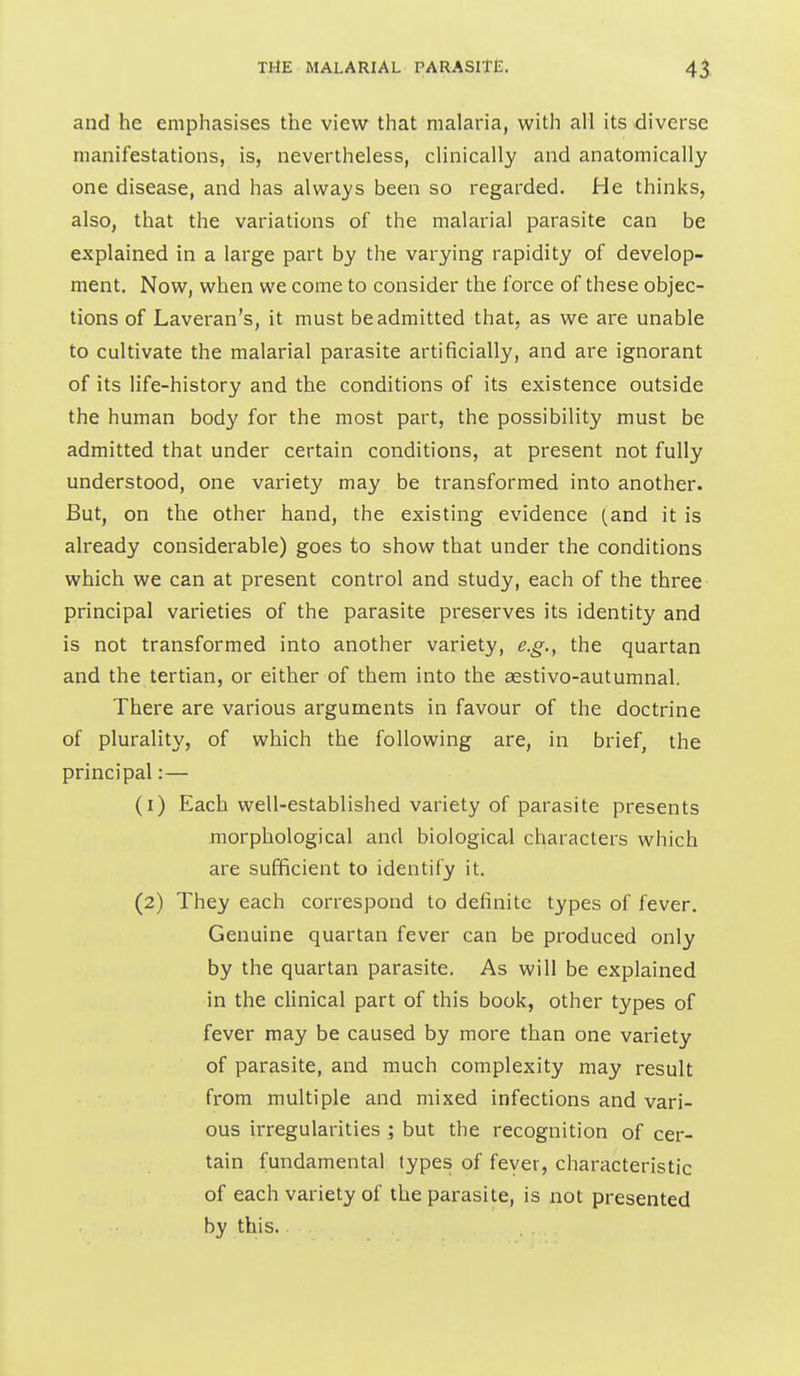 and he emphasises the view that malaria, with all its diverse manifestations, is, nevertheless, clinically and anatomically one disease, and has always been so regarded. He thinks, also, that the variations of the malarial parasite can be explained in a large part by the varying rapidity of develop- ment. Now, when we come to consider the force of these objec- tions of Laveran's, it must be admitted that, as we are unable to cultivate the malarial parasite artificially, and are ignorant of its life-history and the conditions of its existence outside the human body for the most part, the possibility must be admitted that under certain conditions, at present not fully understood, one variety may be transformed into another. But, on the other hand, the existing evidence (and it is already considerable) goes to show that under the conditions which we can at present control and study, each of the three principal varieties of the parasite preserves its identity and is not transformed into another variety, e.g., the quartan and the tertian, or either of them into the aestivo-autumnal. There are various arguments in favour of the doctrine of plurality, of which the following are, in brief, the principal:— (1) Each well-established variety of parasite presents morphological and biological characters which are sufficient to identify it. (2) They each correspond to definite types of fever. Genuine quartan fever can be produced only by the quartan parasite. As will be explained in the clinical part of this book, other types of fever may be caused by more than one variety of parasite, and much complexity may result from multiple and mixed infections and vari- ous irregularities ; but the recognition of cer- tain fundamental types of fever, characteristic of each variety of the parasite, is not presented by this.