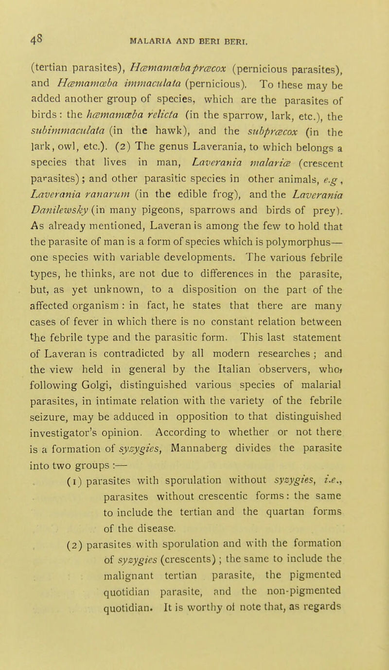 (tertian parasites), Hcemamcebaprcecox (pernicious parasites), and HcBmamccba immac7ilata (pernicious). To these may be added another group of species, which are the parasites of birds: the hcemamccba rclicta (in the sparrow, lark, etc.), the siibimmaciilata (in the hawk), and the snbprcBCox (in the lark, owl, etc.). (2) The genus Laverania, to which belongs a species that lives in man, Laverania malaria (crescent parasites) ; and other parasitic species in other animals, e.g , Laverania ranarum (in the edible frog), and the Laverania Dmtilewsky {\r\ mz-uy '^\geons, sparrows and birds of prey). As already mentioned, Laveran is among the few to hold that the parasite of man is a form of species which is polymorphus— one species with variable developments. The various febrile types, he thinks, are not due to dififerences in the parasite, but, as yet unknown, to a disposition on the part of the affected organism : in fact, he states that there are many cases of fever in which there is no constant relation between the febrile type and the parasitic form. This last statement of Laveran is contradicted by all modern researches; and the view held in general by the Italian observers, whoi following Golgi, distinguished various species of malarial parasites, in intimate relation with the variety of the febrile seizure, may be adduced in opposition to that distinguished investigator's opinion. According to whether or not there is a formation of syzygies, Mannaberg divides the parasite into two groups :— (1) parasites with sporulation without syzygies, i.e., parasites without crescentic forms: the same to include the tertian and the quartan forms of the disease. (2) parasites with sporulation and with the formation of syzygies (crescents); the same to include the malignant tertian parasite, the pigmented quotidian parasite, and the non-pigmented quotidian. It is worthy ot note that, as regards