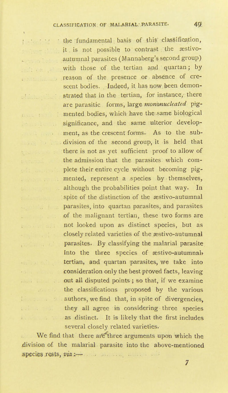 I • • • ■ : the fundamental; basis of thi$' classifioation, jt is not possibl(3 to contrast . the aestivo- autumnal parasites (Mannaberg's second group) with those of the tertian and quartan; by reason of the presence or absence of cre- scent bodies. . Indeed, it. has now. been demon- strated that in the tertian, for instance, there are parasitic forms, large monanucleated pig- mented bodies, which have the same biolqgical significance, and the same ulterior develop- ment, as the crescent forms. As to the sub- division of the second group, it is held that there is not as yet sufficient proof to allow of the admission that the parasites which com- plete their entire cycle, without becoming pig- , mented, represent a .species by themselves, although the probabilities point that way. In spite of the distinction of the sestivo-autumnal parasites, into quartan parasites, and parasites of the malignant tertian, these two forms are not looked upon as distinct species, but as closely related varieties of the aestivo-autumnal parasites. By classifying the malarial parasite into the three species of aestivo-autumnal* tertian, and quartan parasites, we take into consideration only the best pfoved facts, leaving out all disputed points ; so that, if we examine the classifications proposed by the various authors, we find that, in spite of divergencies, they all agree in considering three species as distinct. It is likely that the first includes several closely related varieties. We find that there axie^three arguments upon which the division of the malarial parasite into the above-mentioned species .rests, :— 7