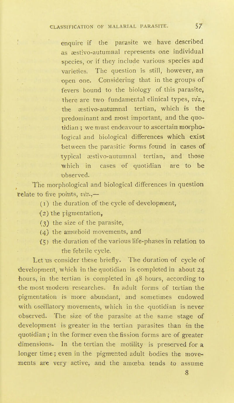 ■ enquire if the parasite we have described as aestivo-autumnal represents one individual species, or if they include various species and varieties. The question is still, however, an open one. Considering that in the groups of fevers bound to the biology of this parasite, there are two fundamental clinical types, vis., the cestivo-autumnal tertian, which is the predominant an'd most important, and the quo- tidian we must endeavour to ascertain morpho- logical and biological differences which exist between the parasitic forms found in cases of typical aestivo-autumnal tertian, and those which in cases of quotidian are to be 'observed. The morphological and biological differences in question telate to five points, vi'z.,— (i) the duration of the cycte of ■development, \2) the pigmentation, (3) the size of the parasite, (4) the amoeboid movements, and {.5) the duration of the various life-phases in relation to the febrile cycle. Let us-consider these briefly. The duration of cycle of development, which in the quotidian is completed in about 24 hours, in the t-ertian is completed in 48 hours, according to -the most tnodern r-esearches. In adult forms of tertian the pigmentation is more abundant, and sometimes endowed with osoillatoi-y movements, which in the ^quotidian is never observed. The size of the parasite at the same stage of development is greater in the tertian parasites than in the quotidian; in the former even the fission forms are of greater dimensions. In the tertian the motiJity is preserved for a longer time; even in the pigmented adult bodies the move- ments are very active, and the amoeba tends to assume