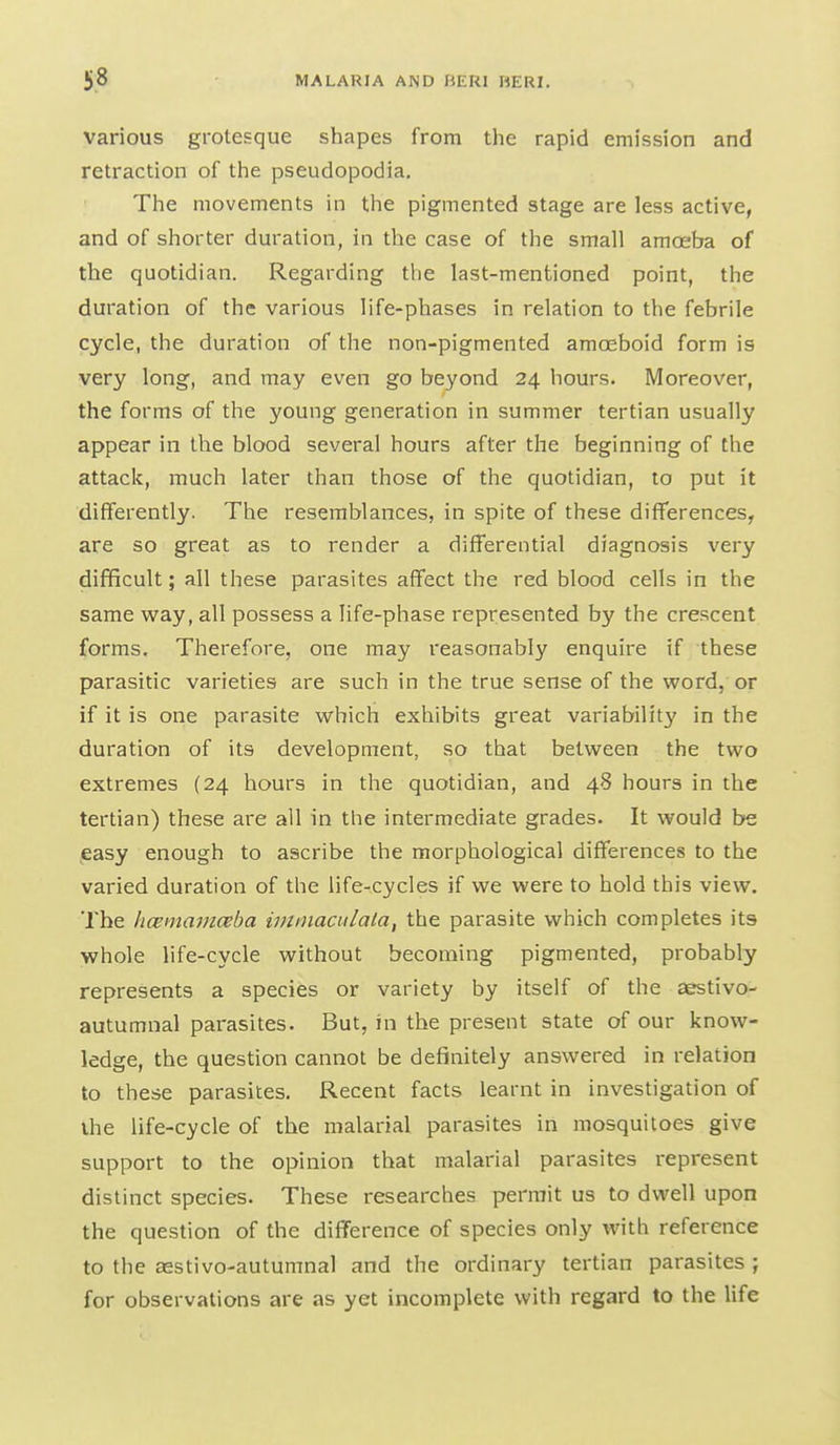 various grotesque shapes from the rapid emission and retraction of the pseudopodia. The movements in the pigmented stage are less active, and of shorter duration, in the case of the small amoeba of the quotidian. Regarding the last-mentioned point, the duration of the various life-phases in relation to the febrile cycle, the duration of the non-pigmented amoeboid form is very long, and may even go beyond 24 hours. Moreover, the forms of the young generation in summer tertian usually appear in the blood several hours after the beginning of the attack, much later than those of the quotidian, to put it differently. The resemblances, in spite of these differences, are so great as to render a differential diagnosis very difficult; all these parasites affect the red blood cells in the same way, all possess a life-phase represented by the crescent forms. Therefore, one may reasonably enquire if these parasitic varieties are such in the true sense of the word, or if it is one parasite which exhibits great variability in the duration of its development, so that between the two extremes (24 hours in the quotidian, and 48 hours in the tertian) these are all in the intermediate grades. It would be easy enough to ascribe the morphological differences to the varied duration of the life-cycles if we were to hold this view. The licemarnceba immaadala, the parasite which completes its whole life-cycle without becoming pigmented, probably represents a species or variety by itself of the aestivo- autumnal parasites. But, in the present state of our know- ledge, the question cannot be definitely answered in relation to these parasites. Recent facts learnt in investigation of ihe life-cycle of the malarial parasites in mosquitoes give support to the opinion that malarial parasites represent distinct species. These researches permit us to dwell upon the question of the difference of species only with reference to the aestivo-autumnal and the ordinary tertian parasites j for observations are as yet incomplete with regard to the life