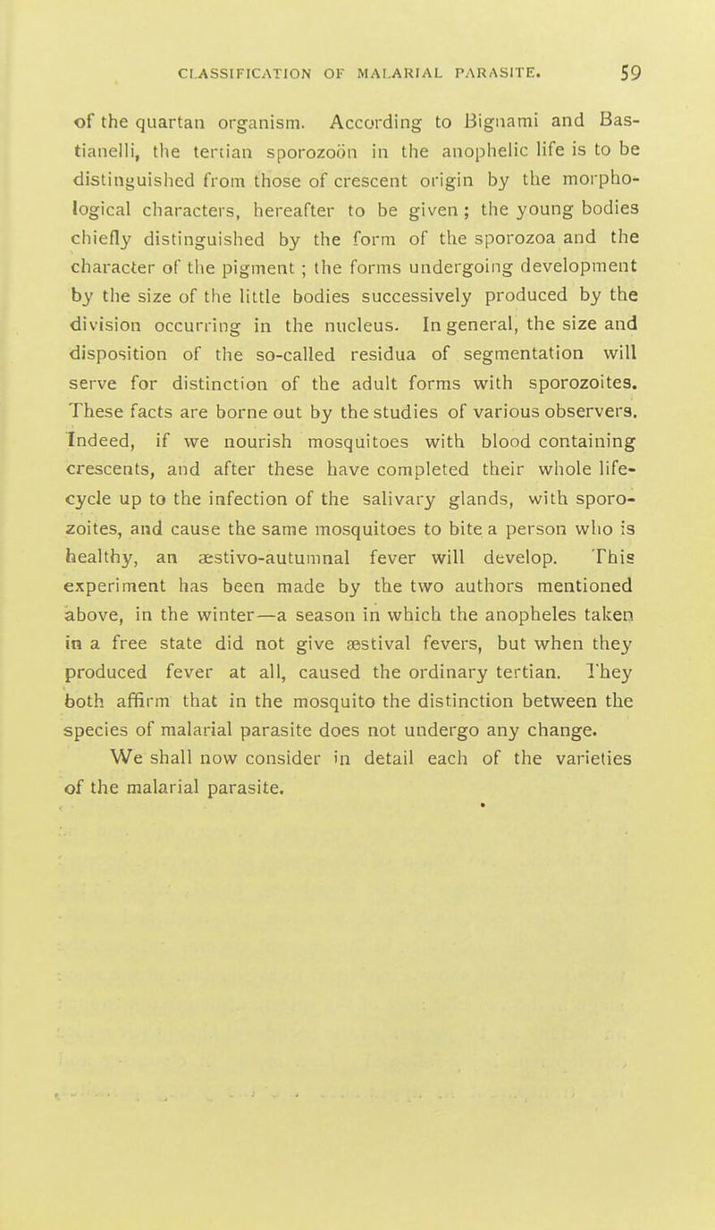 of the quartan organism. According to Bigaami and Bas- tianelli, tlie tertian sporozoon in the anophelic life is to be distinguislied from those of crescent origin by the morpho- logical characters, hereafter to be given ; the young bodies chiefly distinguished by the form of the sporozoa and the character of the pigment ; the forms undergoing development by the size of the little bodies successively produced by the division occurring in the nucleus. In general, the size and disposition of the so-called residua of segmentation will serve for distinction of the adult forms with sporozoites. These facts are borne out by the studies of various observers. Indeed, if we nourish mosquitoes with blood containing crescents, and after these have completed their whole life- cycle up to the infection of the salivary glands, with sporo- zoites, and cause the same mosquitoes to bite a person who is healthy, an aestivo-autumnal fever will develop. This experiment has been made by the two authors mentioned above, in the winter—a season in which the anopheles taken in a free state did not give aestival fevers, but when they produced fever at all, caused the ordinary tertian. I'hey both affirm that in the mosquito the distinction between the species of malarial parasite does not undergo any change. We shall now consider in detail each of the varieties of the malarial parasite.