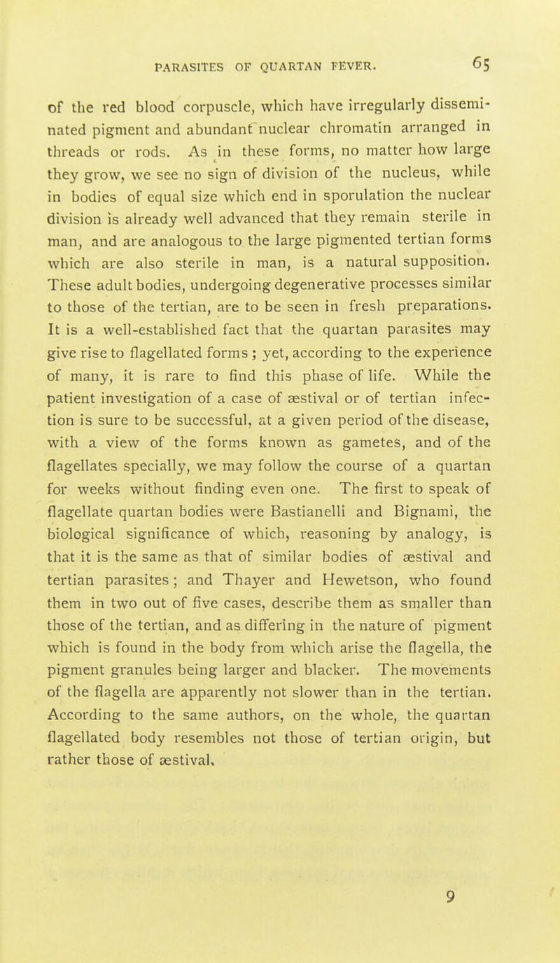 of the red blood corpuscle, which have irregularly dissemi- nated pigment and abundant nuclear chromatin arranged in threads or rods. As in these forms, no matter how large they grow, we see no sign of division of the nucleus, while in bodies of equal size which end in sporulation the nuclear division is already well advanced that they remain sterile in man, and are analogous to the large pigmented tertian forms which are also sterile in man, is a natural supposition. These adult bodies, undergoing degenerative processes similar to those of the tertian, are to be seen in fresh preparations. It is a well-established fact that the quartan parasites may give rise to flagellated forms ; yet, according to the experience of many, it is rare to find this phase of life. While the patient investigation of a case of asstival or of tertian infec- tion is sure to be successful, at a given period of the disease, with a view of the forms known as gametes, and of the flagellates specially, we may follow the course of a quartan for weeks without finding even one. The first to speak of flagellate quartan bodies were Bastianelli and Bignami, the biological significance of which, reasoning by analogy, is that it is the same as that of similar bodies of aestival and tertian parasites; and Thayer and Hewetson, who found them in two out of five cases, describe them as smaller than those of the tertian, and as differing in the nature of pigment which is found in the body from which arise the flagella, the pigment granules being larger and blacker. The movements of the flagella are apparently not slower than in the tertian. According to the same authors, on the whole, the quartan flagellated body resembles not those of tertian origin, but rather those of aestival. 9