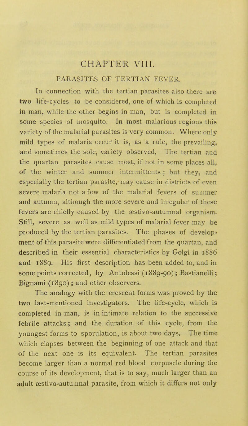 PARASITES OF TERTIAN FEVER. In connection with the tertian parasites also there are two life-cycles to be considered, one of which is completed in man, while the other begins in man, but is completed in some species of mosquito. In most malarious regions this variety of the malarial parasites is very common. Where only mild types of malaria occur it is, as a rule, the prevailing, and sometimes the sole, variety observed, The tertian and the quartan parasites cause most, if not in some places all, of the winter and summer intermittents ; but they, and especially the tertian parasite,-may cause in districts of even severe malaria not a few of the malarial fevers of summer and autumn, although the more severe and irregular of these fevers are chiefly caused by the se.stivo-autumnal organism. Still, severe as well as mild types of malarial fever may be produced by the tertian parasites. The phases of develop- ment of this parasite were differentiated from the quartan, and described in their essential characteristics by Golgi in 1886 and 1889. His first description has been added to, and in some points corrected, by Antolessi (1889-90); Bastianelli; Bignami (1890); and other observers. The analogy with the crescent forms was proved by the two last-mentioned investigators. The life-cycle, which is completed in man, is in intimate relation to the successive febrile attacks; and the duration of this cycle, from the youngest forms to sporulation, is about two days. The time which elapses between the beginning of one attack and that of the next one is its equivalent. The tertian parasites become larger than a normal red blood corpuscle during the course of its development, that is to say, much larger than an adult eestivo-autuiunal parasite, from which it differs not only