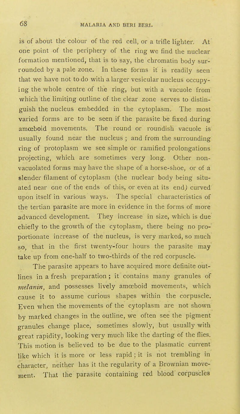 is of about the colour of the red cell, or a trifle lighter. At one point of the periphery of the ring we find the nuclear formation mentioned, that is to say, the chromatin body sur- rounded by a pale zone. In these forms it is readily seen that we have not to do with a larger vesicular nucleus occupy- ing the whole centre of the ring, but with a vacuole from which the limiting outline of the clear zone serves to distin- guish the nucleus embedded in the cytoplasm. The most varied forms are to be seen if the parasite be fixed during amffiboid movements. The round or roundish vacuole is usually found near the nucleus ; and from the surrounding ring of protoplasm we see simple or ramified prolongations projecting, which are sometimes very long. Other non- vacuolated forms may have the shape of a horse-shoe, or of a slender filament of cytoplasm (the nuclear body being situ- ated near one of the ends of this, or even at its end) curved upon itself in various ways. The special characteristics of the tertian parasite are more in evidence in the forms of more advanced development. They increase in size, which is due chiefly to the growth of the cytoplasm, there being no pro- portionate increase of the nucleus, is very marked, so much so, that in the first twenty-four hours the parasite may take up from one-half to two-thirds of the red corpuscle. The parasite appears to have acquired more definite out- lines in a fresh preparation ; it contains many granules of melanin, and possesses lively amoeboid movements, which cause it to assume curious shapes within the corpuscle. Even when the movements of the cytoplasm are not shown by marked changes in the outline, we often see the pigment granules change place, sometimes slowly, but usually with great rapidity, looking very much like the darting of the flies. This motion is believed to be due to the plasmatic current like which it is more or less rapid ; it is not trembling in character, neither has it the regularity of a Brownian move- ment. That the parasite containing red blood corpuscles