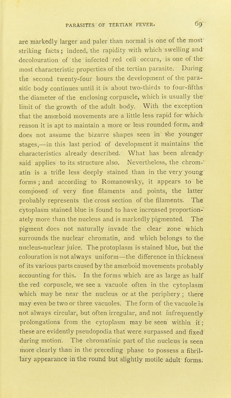 are markedly larger and paler than normal is one of the most' striking facts; indeed, the rapidity with which swelling and decolouration of the infected red cell occurs, is one of the' most characteristic properties of the tertian parasite. During the second twenty-four hours the development of the para- sitic body continues until it is about two-thirds to four-fifths the diameter of the enclosing corpuscle, which is usually the limit of the growth of the adult body. With the exception that the amoeboid movements are a little less rapid for which' reason it is apt to maintain a more or less rounded form, and' does not assume the bizarre shapes seen in' the younger stages,—in this last period of development it maintains the characteristics already described. What has been already- said applies to its structure also. Nevertheless, the chrom-' atin is a trifle less deeply stained than in the very young forms ; and according to Romanowsky, it appears to be composed of very fine filaments and points, the latter probably represents the cross section of the filaments. The cytoplasm stained blue is found to have increased proportion- ately more than the nucleus and is markedly pigmented. The pigment does not naturally invade the clear zone which surrounds the nuclear chromatin, and which belongs to the nucleus-nuclear juice. The protoplasm is stained blue, but the colouration is not always uniform—the difference in thickness of its various parts caused by the amoeboid movements probably accounting for this. In the forms which are as large as half the red corpuscle, we see a vacuole often in the cytoplasm which may be near the nucleus or at the periphery ; there may even be two or three vacuoles. The form of the vacuole is not always circular, but often irregular, and not infrequently prolongations from the cytoplasm may be seen within it ; these are evidently pseudopodia that were surpassed and fixed during motion. The chromatinic part of the nucleus is seen more clearly than in the preceding phase to possess a fibril- lary appearance in the round but slightly motile adult forms.