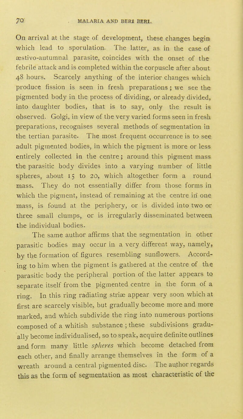 On arrival at the stage of development, these changes begin which lead to sporulation. The latter, as in the case of aestivo-autumnal parasite, coincides with the onset of the febrile attack and is completed within the corpuscle after about 48 hours. Scarcely anything of the interior changes which produce fission is seen in fresh preparations; we see the pigmented body in the process of dividing, or already divided, into daughter bodies, that is to say, only the result is observed. Golgi, in view of the very varied forms seen in fresh preparations, recognises several methods of segmentation in the tertian parasite. The most frequent occurrence is to see adult pigmented bodies, in which the pigment is more or less entirely collected in the centre; around this pigment mass the parasitic body divides into a varying number of little spheres, about 15 to 20, which altogether form a round mass. They do not essentially differ from those forms in which the pigment, instead of remaining at the centre in one mass, is found at the periphery, or is divided into two or three small clumps, or is irregularly disseminated between the individual bodies. The same author affirms that the segmentation in other parasitic bodies may occur in a very different way, namely, by the formation of figures resembling sunflowers. Accord- ino to him when the pigment is gathered at the centre of the parasitic body the peripheral portion of the latter appears to separate itself from the pigmented centre in the form of a rino-. In this ring radiating striae appear very soon which at first are scarcely visible, but gradually become more and more marked, and which subdivide the ring into numerous portions composed of a whitish substance ; these subdivisions gradu- ally become individualised, so to speak, acquire definite outlines and form many little spheres which become detached from each other, and finally arrange themselves in the form of a wreath around a central pigmented disc. The au.thor regards this as the form of segmentation as most characteristic of the