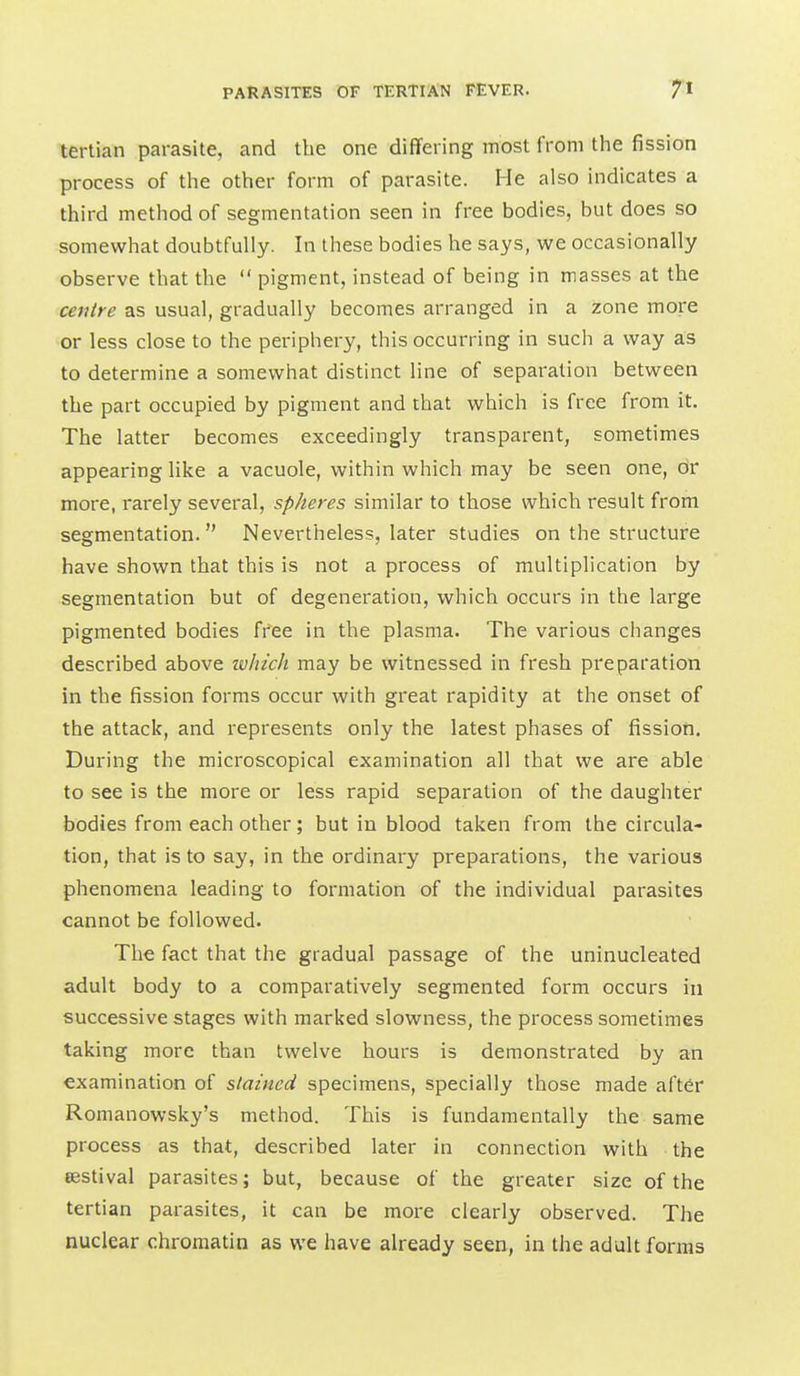tertian parasite, and the one differing most from the fission process of the other form of parasite. He also indicates a third method of segmentation seen in free bodies, but does so somewhat doubtfully. In these bodies he says, we occasionally observe that the  pigment, instead of being in masses at the centre as usual, gradually becomes arranged in a zone more or less close to the periphery, this occurring in such a way as to determine a somewhat distinct line of separation between the part occupied by pigment and that which is free from it. The latter becomes exceedingly transparent, sometimes appearing like a vacuole, within which may be seen one, or more, rarely several, spheres similar to those which result from segmentation.  Nevertheless, later studies on the structure have shown that this is not a process of multiplication by segmentation but of degeneration, which occurs in the large pigmented bodies free in the plasma. The various changes described above winch may be witnessed in fresh preparation in the fission forms occur with great rapidity at the onset of the attack, and represents only the latest phases of fission. During the microscopical examination all that we are able to see is the more or less rapid separation of the daughter bodies from each other; but in blood taken from the circula- tion, that is to say, in the ordinary preparations, the various phenomena leading to formation of the individual parasites cannot be followed. The fact that the gradual passage of the uninucleated adult body to a comparatively segmented form occurs in successive stages with marked slowness, the process sometimes taking more than twelve hours is demonstrated by an examination of stained specimens, specially those made after Romanowsky's method. This is fundamentally the same process as that, described later in connection with the eestival parasites; but, because of the greater size of the tertian parasites, it can be more clearly observed. The nuclear chromatin as we have already seen, in the adult forms