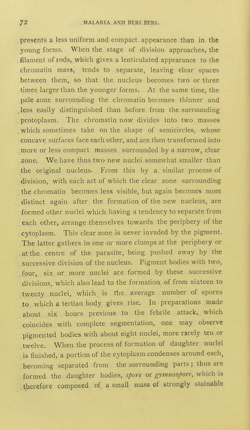 presents a less uniform and compact appearance than in the young forms. When the stage of division approaches, the filament of rods, which gives a lenticulated appearance to the chromatin mass, tends to separate, leaving clear spaces between them, so that the nucleus becomes two or three times larger than the younger forms. At the same time, the pale zone surrounding the chromatin becomes thinner and . less easily distinguished than before from the surrounding protoplasm. The chromatin now divides into two masses , which sometimes take on the shape of semicircles, whose concave surfaces face each other, and are then transformed into more or less compact masses surrounded by a narrow, clear zone. We have thus two new nuclei somewhat smaller than the original nucleus. From this by a similar process of division, with each act of which the clear zone surrounding the chromatin becomes less visible, but again becomes more distinct again after the formation of the new nucleus, are formed other nuclei which having a tendency to separate from each other, arrange themselves towards the periphery of the cytoplasm. This clear zone is never invaded by the pigment. The latter gathers in one or more clumps at the periphery or -at the centre of the parasite, being, pushed away by the successive division, of the nucleus. Pigment bodies with two, four, six or more nuclei are formed. by these successive divisions, which also lead to the formation of from sixteen to twenty nuclei, which is tlie. average number of spores to which a tertian body gives rise. In preparations made about six hours previous to the febrile attack, which coincides with complete segmentation, one may observe pigmented bodies with about eight nuclei, more rarely ten or twelve. When the process of formation of daughter nuclei is finished, a portion of the cytoplasm condenses around each, becoming separated from the surrounding parts; thus are formed the daughter bodies, spore or gymnosporc, which is therefore composed of^ a small mass of strongly stainable