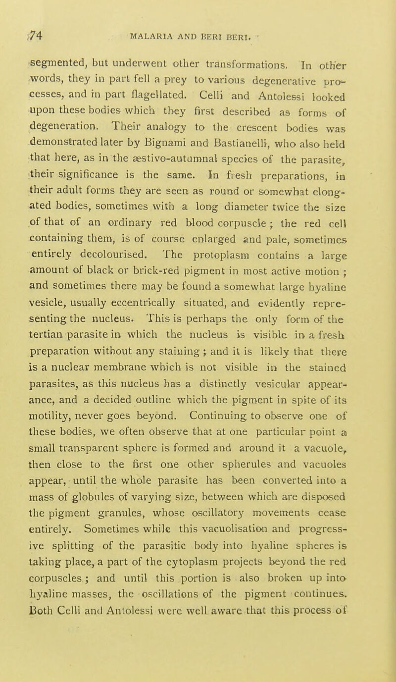 segmented, but underwent other transformations. In other words, they in part fell a prey to various degenerative pro- cesses, and in part flagellated. Celli and Antolessi looked upon these bodies which they first described as forms of degeneration. Their analogy to the crescent bodies was demonstrated later by Bignami and Bastianelh, who also held that here, as in the aestivo-autamnal species of the parasite, their significance is the same. In fresh preparations, in their adult forms they are seen as round or somewhat elong- ated bodies, sometimes with a long diameter twice the size of that of an ordinary red blood corpuscle ; the red cell containing them, is of course enlarged and pale, sometimes entirely decolourised. The protoplasm contains a large amount of black or brick-red pigment in most active motion ; and sometimes there may be found a somewhat large hyaline vesicle, usually eccentrically situated, and evidently repre- senting the nucleus. This is perhaps the only form of the tertian parasite in which the nucleus is visible in a fresh preparation without any staining; and it is likely that there is a nuclear membrane which is not visible in the stained parasites, as this nucleus has a distinctly vesicular appear- ance, and a decided outline which the pigment in spite of its motility, never goes beyond. Continuing to observe one of these bodies, we often observe that at one particular point a small transparent sphere is formed and around it a vacuole, then close to the first one other spherules and vacuoles appear, until the whole parasite has been converted into a mass of globules of varying size, between which are dis{X)sed the pigment granules, whose oscillatory movements cease entirely. Sometimes while this vacuolisation and progress- ive splitting of the parasitic body into hyaline spheres is taking place, a part of the cytoplasm projects beyond the red corpuscles; and until this portion is also broken up into hyaline masses, the oscillations of the pigment continues. Both Celli and Anlolessi were well aware that this process of