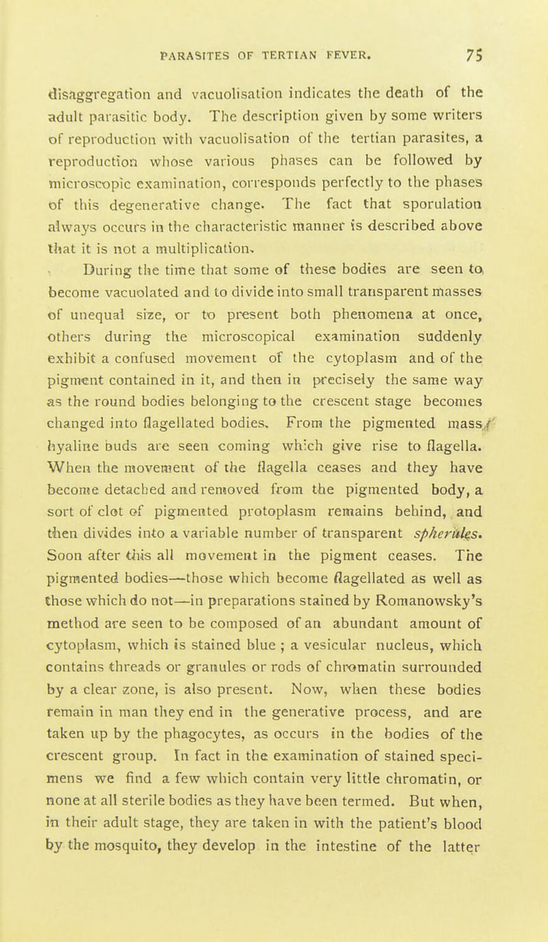 disaggregation and vacuolisation indicates the death of the adult parasitic body. The description given by some writers of reproduction with vacuolisation of the tertian parasites, a reproduction whose various phases can be followed by microscopic examination, corresponds perfectly to the phases of this degenerative change. The fact that sporulation always occurs in the characteristic manner is described above that it is not a multiplication- During the time that some of these bodies are seen ta become vacuolated and to divide into small transparent masses of unequal si^ie, or to present both phenomena at once, others during the microscopical examination suddenly exhibit a confused movement of the cytoplasm and of the pigment contained in it, and then in precisely the same way as the round bodies belonging to the crescent stage becomes changed into flagellated bodies. From the pigmented raass/- hyaline buds are seen coming which give rise to flagella. When the movement of the flagella ceases and they have become detached and removed from the pigmented body, a sort of clot of pigmented protoplasm remains behind, and then divides into a variable number of transparent spherules. Soon after this all movement in the pigment ceases. The pigmented bodies—those which become flagellated as well as those which do not—in preparations stained by Romanowsky's method are seen to be composed of an abundant amount of cytoplasm, which is stained blue ; a vesicular nucleus, which contains threads or granules or rods of chromatin surrounded by a clear zone, is also present. Now, when these bodies remain in man they end in the generative process, and are taken up by the phagocytes, as occurs in the bodies of the crescent group. In fact in the examination of stained speci- mens we find a few which contain very little chromatin, or none at all sterile bodies as they have been termed. But when, in their adult stage, they are taken in with the patient's blood by the mosquito, they develop in the intestine of the latter