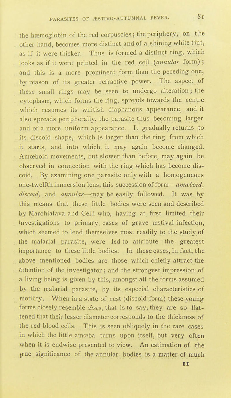 the hemoglobin of the red corpuscles; the periphery, on the other hand, becomes more distinct and of a shining white tint, as if it were thicker. Thus is formed a distinct ring, which looks as if it were printed in the red cell (^annular form) ; and this is a more prominent form, than the peceding one, by reason of its greater refractive power. The aspect of these small rings may be seen to undergo alteration; the cytoplasm, which forms the ring, spreads towards the centre which resumes its whitish diaphanous appearance, and it also spreads peripherally, the parasite thus becoming larger and of a moi^e uniform appearance. It gradually returns to its discoid shape, which is larger than the ring from which it starts, and into which it may again become changed. Amoeboid movements, but slower than before, may again be observed in connection with the ring which has become dis- coid. By examining one parasite only with a homogeneous one-twelfth immersion lens, this succession of form—amceboid, discoid, and annular—may be easily followed. It was by this means that these little bodies were seen and described by Marchiafava and Celli who, having at first limited their investigations to primary cases of grave eestival infection, which seemed to lend themselves most readily to the study of the malarial parasite, were led to attribute the greatest importance to these little bodies. In these cases, in fact, the above mentioned bodies are those which chiefly attract the attention of the investigator; and the strongest impression of a living being is given by this, amongst all the forms assumed by the malarial parasite, by its especial characteristics of motility. When in a state of rest (discoid form) these young forms closely resemble discs, that is to say, they are so flat- tened that their lesser diameter corresponds to the thickness of the red blood cells. This is seen obliquely in the rare cases in which the little amceba turns upon itself, but very often when it is endwise presented to view. An estimation of the true significance of the annular bodies is a matter of much II