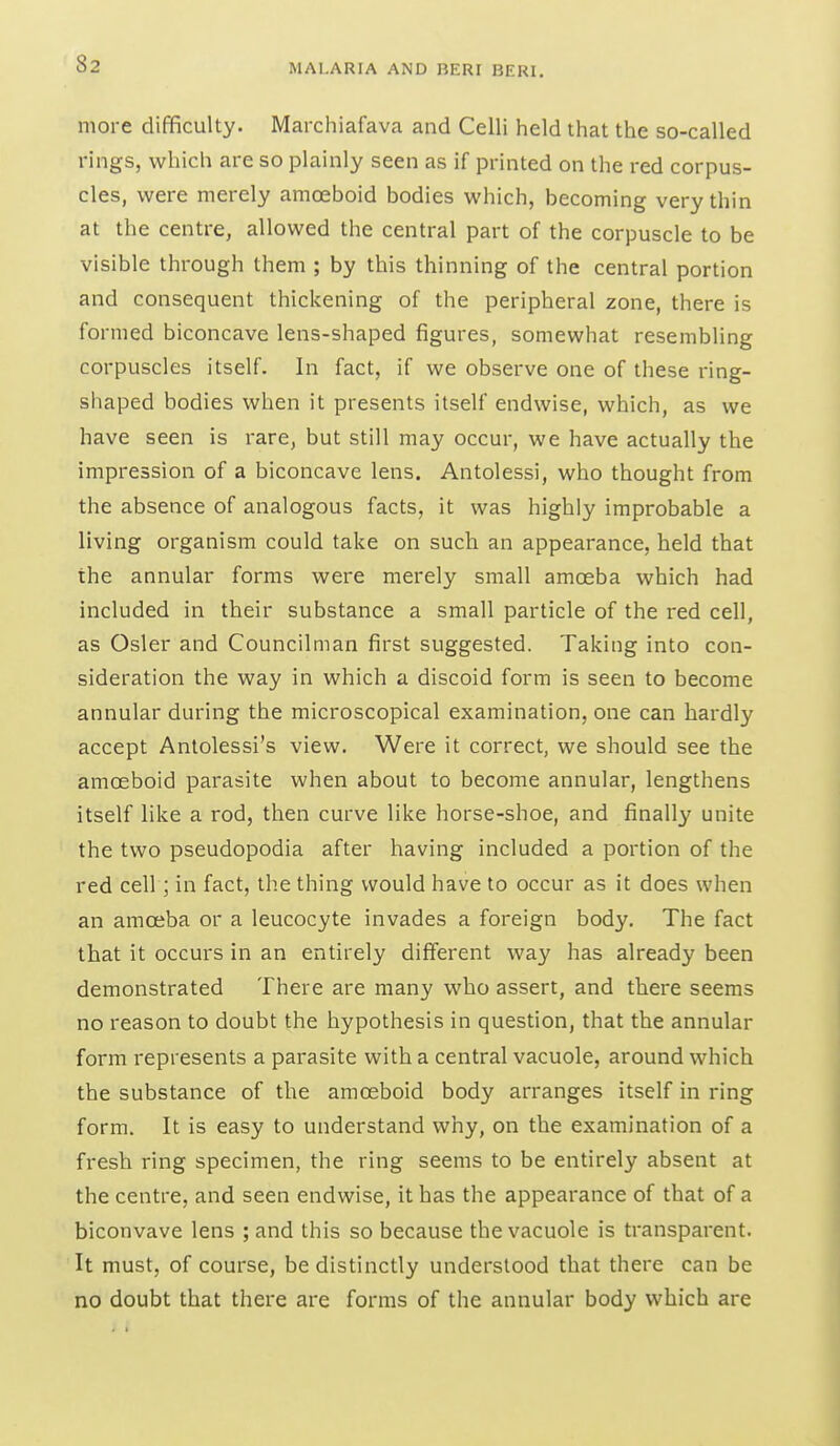 more difficulty. Marchiafava and Celli held that the so-called rings, which are so plainly seen as if printed on the red corpus- cles, were merely amoeboid bodies which, becoming very thin at the centre, allowed the central part of the corpuscle to be visible through them ; by this thinning of the central portion and consequent thickening of the peripheral zone, there is formed biconcave lens-shaped figures, somewhat resembling corpuscles itself. In fact, if we observe one of these ring- shaped bodies when it presents itself endwise, which, as we have seen is rare, but still may occur, we have actually the impression of a biconcave lens. Antolessi, who thought from the absence of analogous facts, it was highly improbable a living organism could take on such an appearance, held that the annular forms were merely small amoeba which had included in their substance a small particle of the red cell, as Osier and Councilman first suggested. Taking into con- sideration the way in which a discoid form is seen to become annular during the microscopical examination, one can hardly accept Antolessi's view. Were it correct, we should see the amoeboid parasite when about to become annular, lengthens itself like a rod, then curve like horse-shoe, and finally unite the two pseudopodia after having included a portion of the red cell; in fact, the thing would have to occur as it does when an amoeba or a leucocyte invades a foreign body. The fact that it occurs in an entirely different way has already been demonstrated There are many who assert, and there seems no reason to doubt the hypothesis in question, that the annular form represents a parasite with a central vacuole, around which the substance of the amoeboid body arranges itself in ring form. It is easy to understand why, on the examination of a fresh ring specimen, the ring seems to be entirely absent at the centre, and seen endwise, it has the appearance of that of a biconvave lens ; and this so because the vacuole is transparent. It must, of course, be distinctly understood that there can be no doubt that there are forms of the annular body which are