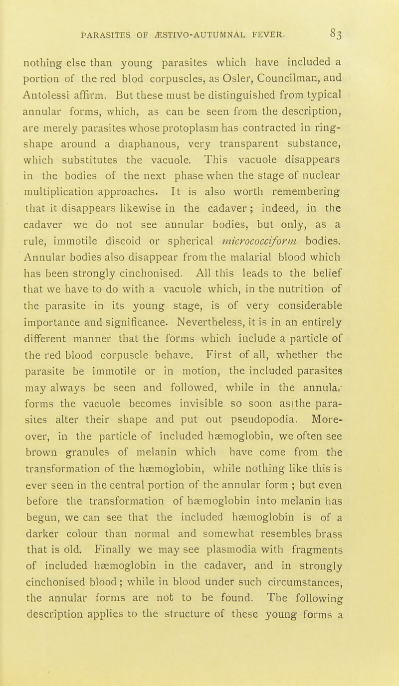 nothing else than young parasites which have included a portion of the red blod corpuscles, as Osier, Councilman, and Antolessi affirm. But these must be distinguished from typical annular forms, which, as can be seen from the description, are merely parasites whose protoplasm has contracted in ring- shape around a diaphanous, very transparent substance, which substitutes the vacuole. This vacuole disappears in the bodies of the next phase when the stage of nuclear multiplication approaches. It is also worth remembering that it disappears likewise in the cadaver; indeed, in the cadaver we do not see annular bodies, but only, as a rule, immotile discoid or spherical micrococciforin bodies. Annular bodies also disappear from the malarial blood which has been strongly cinchonised. All this leads to the belief that we have to do with a vacuole which, in the nutrition of the parasite in its young stage, is of very considerable importance and significance. Nevertheless, it is in an entirely different manner that the forms which include a particle of the red blood corpuscle behave. First of all, whether the parasite be immotile or in motion, the included parasites may always be seen and followed, while in the annular forms the vacuole becomes invisible so soon as I the para- sites alter their shape and put out pseudopodia. More- over, in the particle of included haemoglobin, we often see brown granules of melanin which have come from the transformation of the haemoglobin, while nothing like this is ever seen in the central portion of the annular form ; but even before the transformation of haemoglobin into melanin has begun, we can see that the included haemoglobin is of a darker colour than normal and somewhat resembles brass that is old. Finally we may see plasmodia with fragments of included haemoglobin in the cadaver, and in strongly cinchonised blood; while in blood under such circumstances, the annular forms are not to be found. The following description applies to the structure of these young forms a