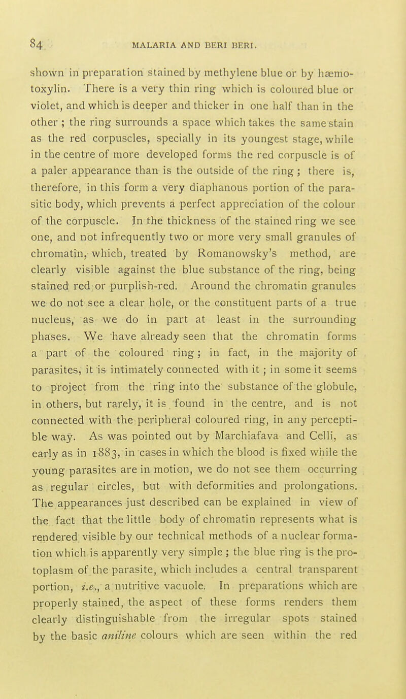shown in preparation stained by methylene blue or by haemo- toxylin. There is a very thin ring which is coloured blue or violet, and which is deeper and thicker in one half than in the other ; the ring surrounds a space which takes the same stain as the red corpuscles, specially in its youngest stage, while in the centre of more developed forms the red corpuscle is of a paler appearance than is the outside of the ring ; there is, therefore, in this form a very diaphanous portion of the para- sitic body, which pi'events a perfect appreciation of the colour of the corpuscle. In the thickness of the stained ring we see one, and not infrequently two or more very small granules of chromatin, which, treated by Romanowsky's method, are clearly visible against the blue substance of the ring, being stained red or purplish-red. Around the chromatin granules we do not see a clear hole, or the constituent parts of a true nucleus, as we do in part at least in the surrounding phases. We have already seen that the chromatin forms a part of the coloured ring; in fact, in the majority of parasites, it is intimately connected with it ; in some it seems to project from the ring into the substance of the globule, in others, but rarely, it is found in the centre, and is not connected with the peripheral coloured ring, in any percepti- ble way. As was pointed out by Marchiafava and Celli, as early as in 1883, in cases in which the blood is fixed while the young parasites are in motion, we do not see them occurring as regular circles, but with deformities and prolongations. The appearances just described can be explained in view of the fact that the little body of chromatin represents what is rendered visible by our technical methods of a nuclear forma- tion which is apparently very simple ; the blue ring is the pro- toplasm of the parasite, which includes a central transparent portion, a nutritive vacuole. In preparations which are properly stained, the aspect of these forms renders them clearly distinguishable from the irregular spots stained by the basic anilme colours which are seen witliin the red