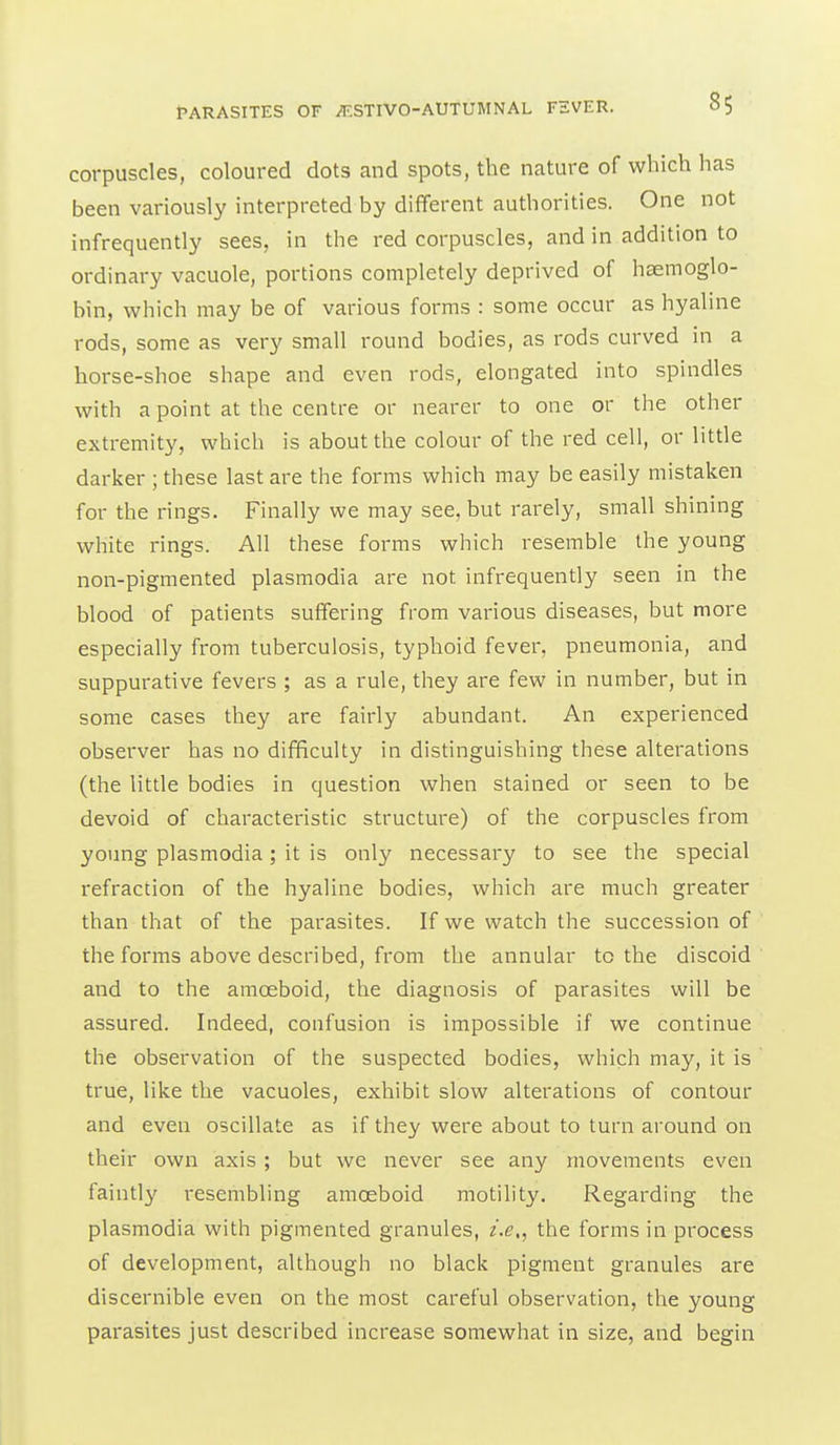 corpuscles, coloured dots and spots, the nature of which has been variously interpreted by different authorities. One not infrequently sees, in the red corpuscles, and in addition to ordinary vacuole, portions completely deprived of haemoglo- bin, which may be of various forms : some occur as hyaline rods, some as very small round bodies, as rods curved in a horse-shoe shape and even rods, elongated into spindles with a point at the centre or nearer to one or the other extremity, which is about the colour of the red cell, or little darker ; these last are the forms which may be easily mistaken for the rings. Finally we may see, but rarely, small shining white rings. All these forms which resemble the young non-pigmented plasmodia are not infrequently seen in the blood of patients suffering from various diseases, but more especially from tuberculosis, typhoid fever, pneumonia, and suppurative fevers ; as a rule, they are few in number, but in some cases they are fairly abundant. An experienced observer has no difficulty in distinguishing these alterations (the little bodies in question when stained or seen to be devoid of characteristic structure) of the corpuscles from young Plasmodia; it is only necessary to see the special refraction of the hyaline bodies, which are much greater than that of the parasites. If we watch the succession of the forms above described, from the annular to the discoid and to the amoeboid, the diagnosis of parasites will be assured. Indeed, confusion is impossible if we continue the observation of the suspected bodies, which may, it is true, like the vacuoles, exhibit slow alterations of contour and even oscillate as if they were about to turn around on their own axis; but we never see any movements even faintly resembling amoeboid motility. Regarding the Plasmodia with pigmented granules, i.e,^ the forms in process of development, although no black pigment granules are discernible even on the most careful observation, the young parasites just described increase somewhat in size, and begin