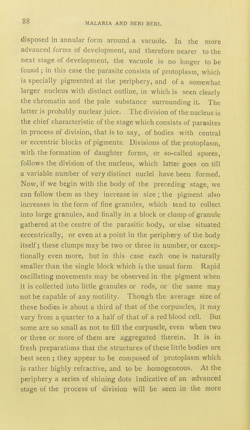 MALARIA AND BERI BF.RI. disposed in annular form around a vacuole. In the more advanced forms of development, and therefore nearer to the next stage of development, the vacuole is no longer to be found ; in this case the parasite consists of protoplasm, which is specially pigmented at the periphery, and of a somewhat larger nucleus with distinct outline, in which is seen clearly the chromatin and the pale substance surrounding it. The latter is probably nuclear juice. The division of the nucleus is the chief characteristic of the stage which consists of parasites in process of division, that is to say, of bodies with central or eccentric blocks of pigments. Divisions of the protoplasm, with the formation of daughter forms, or so-called spores, follows the division of the nucleus, which latter goes on till a variable number of very distinct nuclei have been formed. Now, if we begin with the body of the preceding stage, we can follow them as they increase in size ; the pigment also increases in the form of fine granules, which tend to collect into large granules, and finally in a block or clump of granule gathered at the centre of the parasitic body, or else situated eccentrically, or even at a point in the periphery of the body itself; these clumps may be two or three in number, or excep- tionally even more, but in this case each one is naturall}' smaller than the single block which is the usual form. Rapid oscillating movements may be observed in the pigment when it is collected into little granules or rods, or the same may not be capable of any motility. Though the average size of these bodies is about a third of that of the corpuscles, it may vary from a quarter to a half of that of a red blood cell. But some are so small as not to fill the corpuscle, even when two or three or more of them are aggregated therein. It is in fresh preparations that the structures of these little bodies are best seen ; they appear to be composed of protoplasm which is rather highly refractive, and to be homogeneous. At the periphery a series of shining dots indicative of an advanced stage of the process of division will be seen in the more