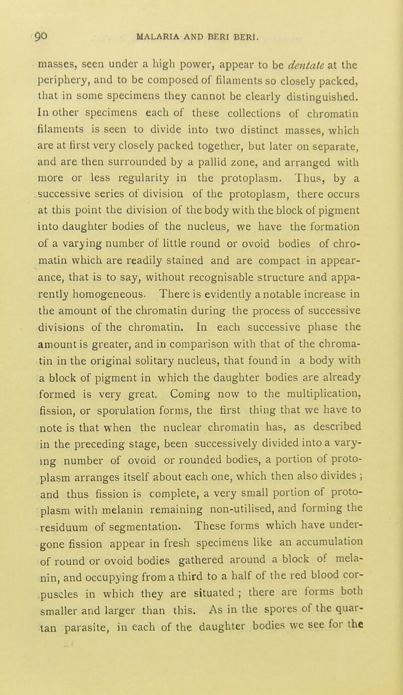 masses, seen under a high power, appear to be dentate at the periphery, and to be composed of filaments so closely packed, that in some specimens they cannot be clearly distinguished. In other specimens each of these collections of chromatin filaments is seen to divide into two distinct masses, which are at first very closely packed together, but later on separate, and are then surrounded by a pallid zone, and arranged with more or less regularity in the protoplasm. Thus, by a successive series of division of the protoplasm, there occurs at this point the division of the body with the block of pigment into daughter bodies of the nucleus, we have the formation of a varying number of little round or ovoid bodies of chro- matin which are readily stained and are compact in appear- ance, that is to say, without recognisable structure and appa- rently homogeneous. There is evidently a notable increase in the amount of the chromatin during the process of successive divisions of the chromatin. In each successive phase the amount is greater, and in comparison with that of the chroma- tin in the original solitary nucleus, that found in a body with a block of pigment in which the daughter bodies are already formed is very great. Coming now to the multiplication, fission, or sporulation forms, the first thing that we have to note is that when the nuclear chromatin has, as described in the preceding stage, been successively divided into a vary- ing number of ovoid or rounded bodies, a portion of proto- plasm arranges itself about each one, which then also divides ; and thus fission is complete, a very small portion of proto- plasm with melanin remaining non-utilised, and forming the residuum of segmentation. These forms which have under- gone fission appear in fresh specimens like an accumulation of round or ovoid bodies gathered around a block of mela- nin, and occupying from a third to a half of the red blood cor- puscles in which they are situated ; there are forms both smaller and larger than this. As in the spores of the quar- tan parasite, in each of the daughter bodies we see for the