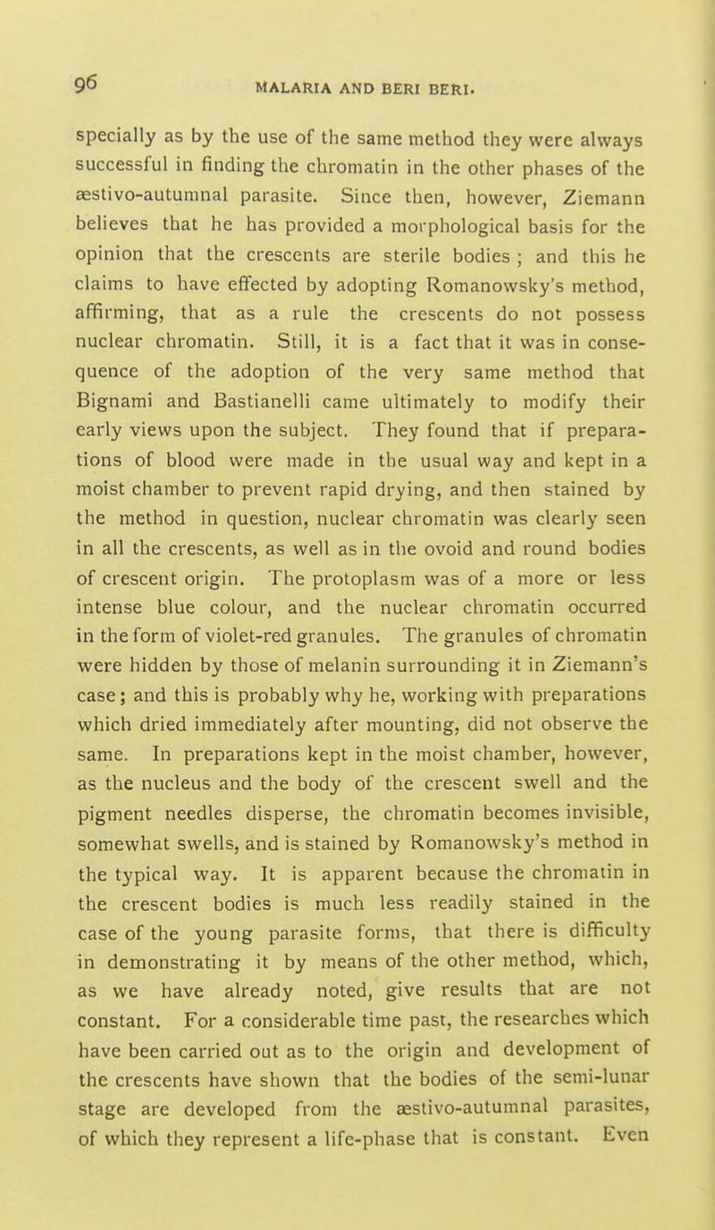 specially as by the use of the same method they were always successful in finding the chromatin in the other phases of the aestivo-autumnal parasite. Since then, however, Ziemann believes that he has provided a morphological basis for the opinion that the crescents are sterile bodies ; and this he claims to have effected by adopting Romanowsky's method, affirming, that as a rule the crescents do not possess nuclear chromatin. Still, it is a fact that it was in conse- quence of the adoption of the very same method that Bignami and Bastianelli came ultimately to modify their early views upon the subject. They found that if prepara- tions of blood were made in the usual way and kept in a moist chamber to prevent rapid drying, and then stained by the method in question, nuclear chromatin was clearly seen in all the crescents, as well as in the ovoid and round bodies of crescent origin. The protoplasm was of a more or less intense blue colour, and the nuclear chromatin occurred in the form of violet-red granules. The granules of chromatin were hidden by those of melanin surrounding it in Ziemann's case; and this is probably why he, working with preparations which dried immediately after mounting, did not observe the same. In preparations kept in the moist chamber, however, as the nucleus and the body of the crescent swell and the pigment needles disperse, the chromatin becomes invisible, somewhat swells, and is stained by Romanowsky's method in the typical way. It is apparent because the chromatin in the crescent bodies is much less readily stained in the case of the young parasite forms, that there is difficulty in demonstrating it by means of the other method, which, as we have already noted, give results that are not constant. For a considerable time past, the researches which have been carried out as to the origin and development of the crescents have shown that the bodies of the semi-lunar stage are developed from the aestivo-autumnal parasites, of which they represent a life-phase that is constant. Even