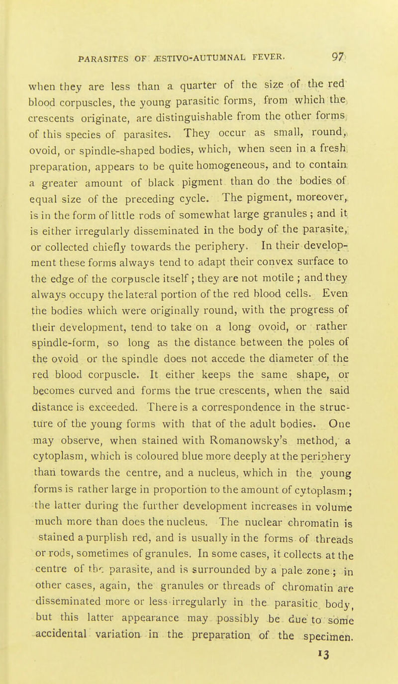 when they are less than a quarter of the size of the red blood corpuscles, the young parasitic forms, from which the crescents originate, are distinguishable from the other forms, of this species of parasites. They occur as small, round,, ovoid, or spindle-shaped bodies, which, when seen in a fresh, preparation, appears to be quite homogeneous, and to contain; a greater amount of black pigment than do the bodies of equal size of the preceding cycle. The pigment, moreover, is in the form of little rods of somewhat large granules ; and it is either irregularly disseminated in the body of the parasite,; or collected chiefly towards the periphery. In their develop- ment these forms always tend to adapt their convex surface to the edge of the corpuscle itself; they are not motile ; and they always occupy the lateral portion of the red blood cells. Even the bodies which were originally round, with the progress of their development, tend to take on a long ovoid, or rather spindle-form, so long as the distance between the poles of the ovoid or the spindle does not accede the diameter of the red blood corpuscle. It either keeps the same shape, or becomes curved and forms the true crescents, when the said distance is exceeded. There is a correspondence in the struc- ture of the young forms with that of the adult bodies. One may observe, when stained with Romanowsky's method, a cytoplasm, which is coloured blue more deeply at the periphery than towards the centre, and a nucleus, which in the young forms is rather large in proportion to the amount of cy toplasm.; the latter during the further development increases in volume much more than does the nucleus. The nuclear chromatin is stained a purplish red, and is usually in the forms of threads or rods, sometimes of granules. In some cases, it collects at the centre of th': parasite, and is surrounded by a pale zone ; in other cases, again, the granules or threads of chromatin are disseminated more or less irregularly in the parasitic body, but this latter appearance may possibly be due to sbrrie accidental variation- in the preparation of the specimen. 13