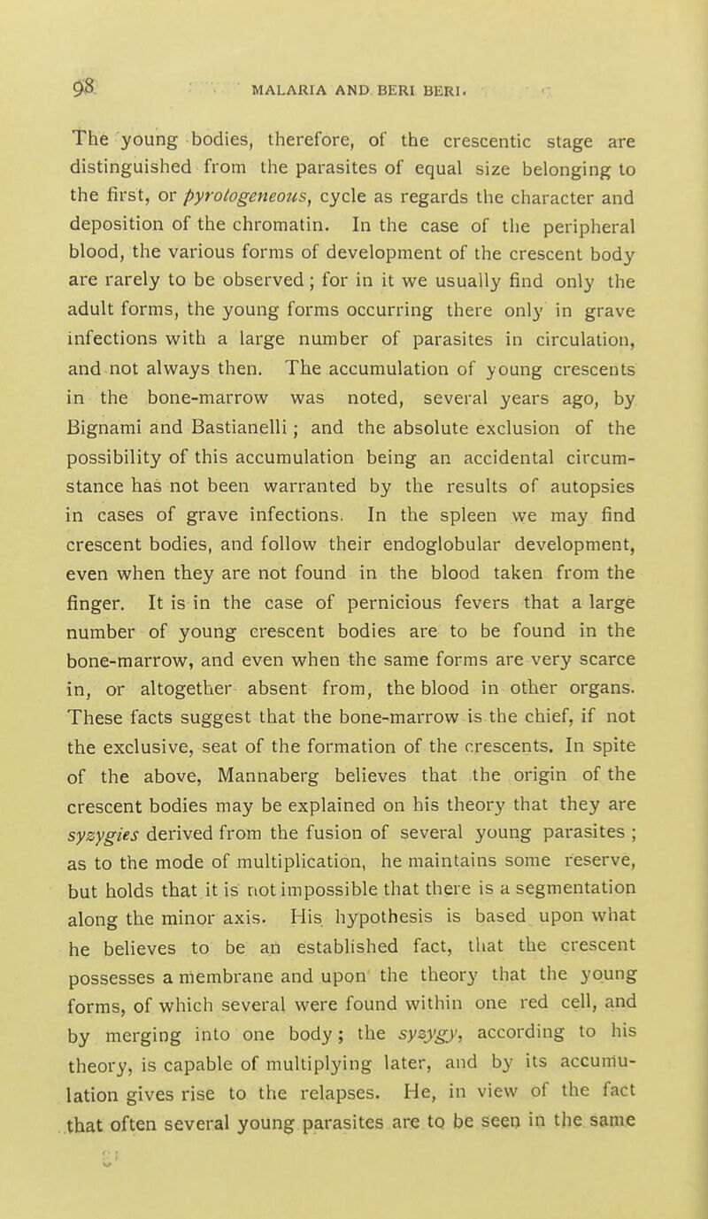 The young bodies, therefore, of the crescentic stage are distinguished from the parasites of equal size belonging to the first, or pyrologeneous, cycle as regards the character and deposition of the chromatin. In the case of the peripheral blood, the various forms of development of the crescent body are rarely to be observed; for in it we usually find only the adult forms, the young forms occurring there only in grave infections with a large number of parasites in circulation, and not always then. The accumulation of young crescents in the bone-marrow was noted, several years ago, by Bignami and Bastianelli; and the absolute exclusion of the possibility of this accumulation being an accidental circum- stance has not been warranted by the results of autopsies in cases of grave infections. In the spleen we may find crescent bodies, and follow their endoglobular development, even when they are not found in the blood taken from the finger. It is in the case of pernicious fevers that a large number of young crescent bodies are to be found in the bone-marrow, and even when the same forms are very scarce in, or altogether absent from, the blood in other organs. These facts suggest that the bone-marrow is the chief, if not the exclusive, seat of the formation of the crescents. In spite of the above, Mannaberg believes that the origin of the crescent bodies may be explained on his theory that they are syzygies derived from the fusion of several young parasites ; as to the mode of multiplication, he maintains some reserve, but holds that it is not impossible that there is a segmentation along the minor axis. His hypothesis is based upon what he believes to be an established fact, that the crescent possesses a membrane and upon the theory that the young forms, of which several were found within one red cell, and by merging into one body; the syzygy, according to his theory, is capable of multiplying later, and by its accumu- lation gives rise to the relapses. He, in view of the fact that often several young parasites are to be seen in the same