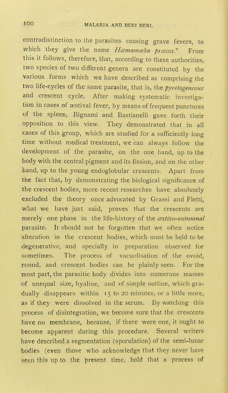 contradistinction to the parasites causing grave fevers, to which they give the name Hcemamceba prcscoxy From this it follows, therefore, that, according to these authorities, two species of two different genera are constituted by the various forms which we have described as comprising the two life-cycles of the same parasite, that is, the pyrelogeneous and crescent cycle. After making systematic investiga- tion in cases of asstival fever, by means of frequent punctures of the spleen, Bignami and Bastianelli gave forth their opposition to this view. They demonstrated that in all cases of this group, which are studied for a sufficiently long time without medical treatment, we can always follow the development of the parasite, on the one hand, up to the body with the central pigment and its fission, and on the other hand, up to the young endoglobular crescents. Apart from the fact that, by demonstrating the biological significance of the crescent bodies, more recent researches have absolutely excluded the theory once advocated by Grassi and Fletti, what we have just said, proves that the crescents are merely one phase in the life-history of the cestivo-auiumnal parasite. It should not be forgotten that we often notice alteration in the crescent bodies, which must be held to be degenerative, and specially in preparation observed for sometimes. The process of vacuolisation of the ovoid, round, and crescent bodies can be plainly seen. For the most part, the parasitic body divides into numerous masses of unequal size, hyaline, and of simple outline, which gra- dually disappears within i 5 to 20 minutes, or a little more, as if they were dissolved in the serum. By watching this process of disintegration, we become sure that the crescents have no membrane, because, if there were one, it ought to become apparent during this procedure. Several writers have described a segmentation (sporulation) of the semi-lunar bodies (even those who acknowledge that they never have seen this up to the present time, hold that a process of