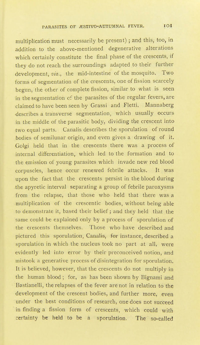 multiplication must necessarily be present) ; and this, too, in addition to the above-mentioned degenerative alterations which certainly constitute the final phase of the crescents, if they do not reach the surroundings adapted to their further development, viz., the mid-intestine of the mosquito. Tvs^o forms of segmentation of the crescents, one of fission scarcely begun, the other of complete fission, similar to what is seen in the segmentation of the parasites of the regular fevers, are claimed to have been seen by Grassi and Fletti, Mannaberg describes a transverse segmentation, which usually occurs in the middle of the parasitic body, dividing the crescent into two equal parts. Canalis describes the sporulation of round bodies of semilunar origin, and even gives a drawing of it. Golgi held that in the crescents there was a process of internal differentiation, which led to the formation and to the emission of young parasites which invade new red blood corpuscles, hence occur renewed febrile attacks. It was upon the fact that the crescents persist in the blood during the apyretic interval separating a group of febrile paroxysms from the relapse, that those who held that there was a multiplication of the crescentic bodies, without being able to demonstrate it, based their belief; and they held that the same could be explained only by a process of sporulation of the crescents themselves. Those who have described and pictured this sporulation, Canalis, for instance, described a sporulation in which the nucleus took no part at all, were evidently led into error by their preconceived notion, and mistook a generative process of disintegration for sporulation. It is believed, however, that the crescents do not multiply in the human blood ; for, as has been shown by Bignami and Bastianelli, the relapses of the fever are not in relation to the development of the crescent bodies, and further more, even under the best conditions of research, one does not succeed in finding a fission form of crescents, which could with certainty be held to be a sporulation. The so-called