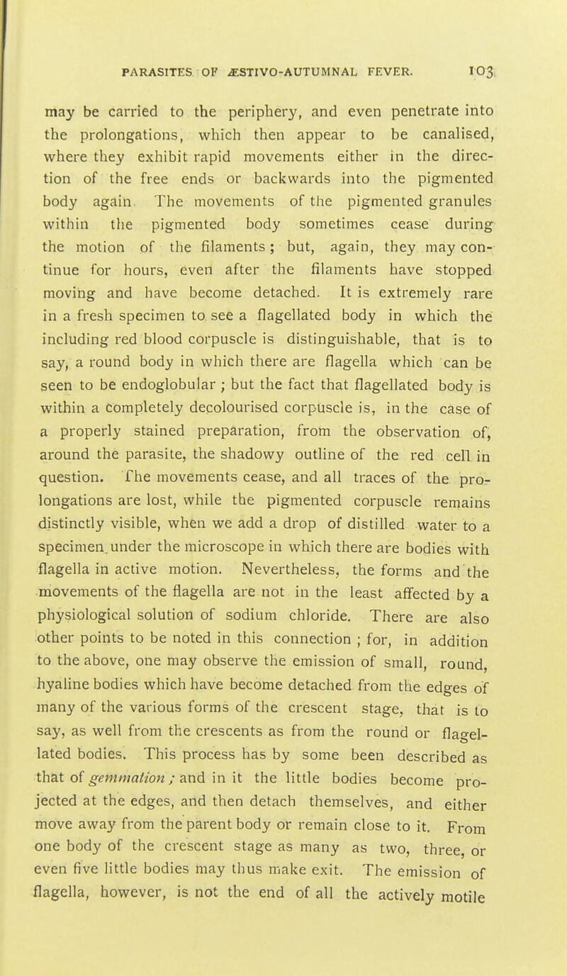 may be carried to the periphery, and even penetrate into the prolongations, which then appear to be canalised, where they exhibit rapid movements either in the direc- tion of the free ends or backwards into the pigmented body again, The movements of the pigmented granules within the pigmented body sometimes cease during the motion of the filaments; but, again, they may con- tinue for hours, even after the filaments have stopped moving and have become detached. It is extremely rare in a fresh specimen to. see a flagellated body in which the including red blood corpuscle is distinguishable, that is to say, a round body in which there are flagella which can be seen to be endoglobular ; but the fact that flagellated body is within a completely decolourised corpuscle is, in the case of a properly stained preparation, from the observation of^ around the parasite, the shadowy outline of the I'ed cell in question. The movements cease, and all traces of the pro- longations are lost, while the pigmented corpuscle remains distinctly visible, when we add a drop of distilled water to a specimen, under the microscope in which there are bodies with flagella in active motion. Nevertheless, the forms and the movements of the flagella are not in the least affected by a physiological solution of sodium chloride. There are also other points to be noted in this connection ; for, in addition to the above, one may observe the emission of small, round, hyaline bodies which have become detached from the edges of many of the various forms of the crescent stage, that is to say, as well from the crescents as from the round or flagel- lated bodies. This process has by some been described as thsLt of gemnialion; and m it the little bodies become pro- jected at the edges, and then detach themselves, and either move away from the parent body or remain close to it. From one body of the crescent stage as many as two, three, or even five little bodies may thus make exit. The emission of flagella, however, is not the end of all the actively motile