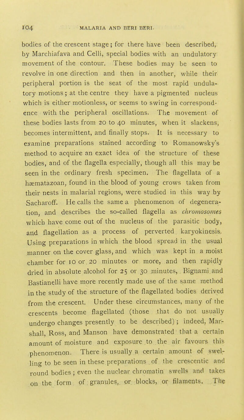 bodies of the crescent stage; for there have been described, by Marcliiafava and Celli, special bodies with an undulatory movement of the contour. These bodies may be seen to revolve in one direction and then in another, while their peripheral portion is the seat of the most rapid undula- tory motions; at the centre they have a pigmented nucleus which is either motionless, or seems to swing in correspond- ence with the peripheral oscillations. The movement of these bodies lasts from 20 to 40 minutes, when it slackens, becomes intermittent, and finally stops. It is necessary to examine preparations stained according to Romanowsky's method to acquire an exact idea of the structure of these bodies, and of the flagella especially, though all this may be seen in the ordinary fresh specimen. The flagellata of a heematazoan, found in the blood of young crows taken from their nests in malarial regions, were studied in this way by Sacharoff. He calls the same a phenomenon of degenera- tion, and describes the so-called flagella as chromosomes which have come out of the nucleus of the parasitic body, and flagellation as a process of perverted, karyokinesis. Using preparations in which the blood spread in the usual manner on the cover glass, and which was kept in a moist chamber for 10 or , 20 minutes or more, and then rapidly dried in absolute alcohol for 25 or 30 minutes, Bignami and Bastianelli have more recently made use of the same method in the study of the structure of the flagellated bodies derived from the crescent. Under these circumstances, many of the crescents become flagellated (those that do not usually undergo changes presently to be described); indeed, Mar- shall, Ross, and Manson have demonstrated that a certain amount of moisture and exposure to the air favours this phenomenon. There is usually a certain amount of swel- ling to be seen in these preparations of the crescentic and round bodies ; even the nuclear chromatin swells and takes on the form of. granules,, or blocks, or filaments. The