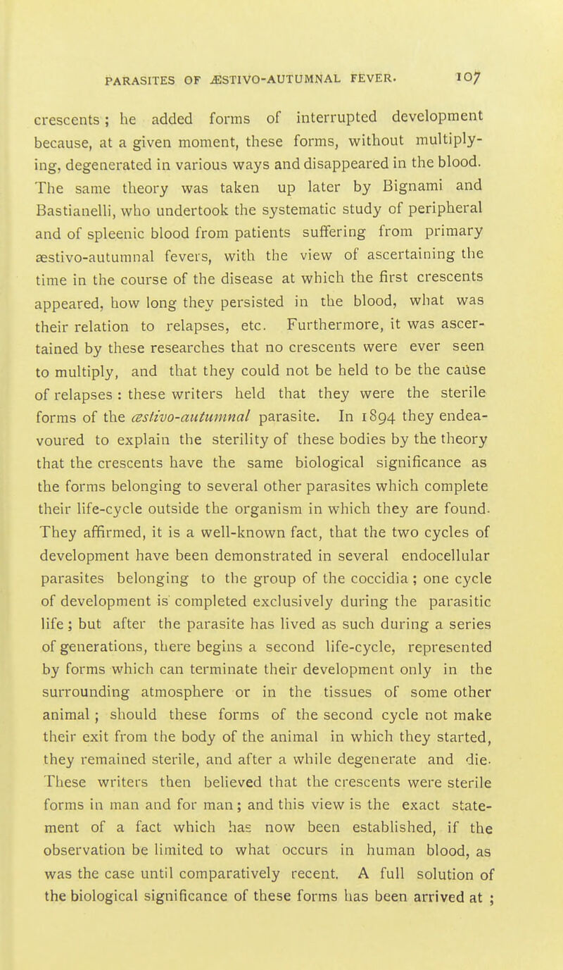 crescents; he added forms of interrupted development because, at a given moment, these forms, without multiply- ing, degenerated in various ways and disappeared in the blood. The same theory was taken up later by Bignami and Bastianelli, who undertook the systematic study of peripheral and of spleenic blood from patients suffering from primary aestivo-autumnal fevers, with the view of ascertaining the time in the course of the disease at which the first crescents appeared, how long they persisted in the blood, what was their relation to relapses, etc. Furthermore, it was ascer- tained by these researches that no crescents were ever seen to multiply, and that they could not be held to be the cause of relapses : these writers held that they were the sterile forms of the cestivo-autumnal parasite. In 1894 they endea- voured to explain the sterility of these bodies by the theory that the crescents have the same biological significance as the forms belonging to several other parasites which complete their life-cycle outside the organism in which they are found- They affirmed, it is a well-known fact, that the two cycles of development have been demonstrated in several endocellular parasites belonging to the group of the coccidia ; one cycle of development is completed exclusively during the parasitic life; but after the parasite has lived as such during a series of generations, there begins a second life-cycle, represented by forms which can terminate their development only in the surrounding atmosphere or in the tissues of some other animal; should these forms of the second cycle not make their exit from the body of the animal in which they started, they remained sterile, and after a while degenerate and die- These writers then believed that the crescents were sterile forms in man and for man; and this view is the exact state- ment of a fact which has now been established, if the observation be limited to what occurs in human blood, as was the case until comparatively recent. A full solution of the biological significance of these forms has been arrived at ;