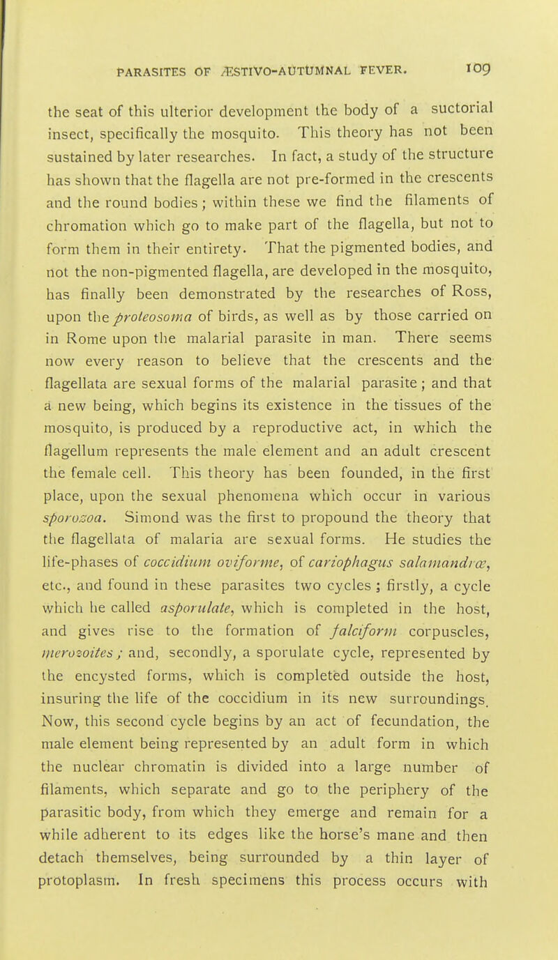 the seat of this ulterior development the body of a suctorial insect, specifically the mosquito. This theory has not been sustained by later researches. In fact, a study of the structure has shown that the flagella are not pre-formed in the crescents and the round bodies; within these we find the filaments of chromation which go to make part of the flagella, but not to form them in their entirety. That the pigmented bodies, and not the non-pigmented flagella, are developed in the mosquito, has finally been demonstrated by the researches of Ross, upon the proleosoma of birds, as well as by those carried on in Rome upon the malarial parasite in man. There seems now every reason to believe that the crescents and the flagellata are sexual forms of the malarial parasite; and that a new being, which begins its existence in the tissues of the mosquito, is produced by a reproductive act, in which the flagellum represents the male element and an adult crescent the female cell. This theory has been founded, in the first place, upon the sexual phenomena which occur in various sporozoa. Simond was the first to propound the theory that the flagellata of malaria are sexual forms. He studies the life-phases of coccidium oviforme, of cariophagiis salamandiw, etc., and found in these parasites two cycles ; firstly, a cycle which he called asporulate, which is completed in the host, and gives rise to the formation of falciform corpuscles, merozoites; and, secondly, a sporulate cycle, represented by the encysted forms, which is completed outside the host, insuring the life of the coccidium in its new surroundings. Now, this second cycle begins by an act of fecundation, the male element being represented by an adult form in which the nuclear chromatin is divided into a large number of filaments, which separate and go to the periphery of the parasitic body, from which they emerge and remain for a while adherent to its edges like the horse's mane and then detach themselves, being surrounded by a thin layer of protoplasm. In fresh specimens this process occurs with