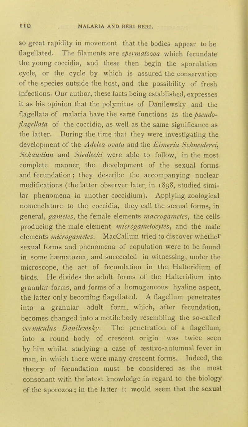 SO great rapidity in movement that the bodies appear to be flagellated. The filaments are spermatozoa which fecundate the young coccidia, and these then begin the sporulation cycle, or the cycle by which is assured the conservation of the species outside the host, and the possibility of fresh infections. Our author, these facts being established, expresses it as his opinion that the polymitus of Danilewsky and the flagellata of malaria have the same functions as the pseudo- flagellata of the coccidia, as well as the same significance as the latter. During the time that they were investigating the development of the Adelea ovata and the Eimeria Schneiderei, Schaudinn and Siedlecki were able to follow, in the most complete manner, the development of the sexual forms and fecundation; they describe the accompanying nuclear modifications (the latter observer later, in 1898, studied simi- lar phenomena in another coccidium). Applying zoological nomenclature to the coccidia, they call the sexual forms, in general, gametes, the female elements macrogametes, the cells producing the male element microgametocytes, and the male elements microgametes. MacCallum tried to discover whether sexual forms and phenomena of copulation were to be found in some haematozoa, and succeeded in witnessing, under the microscope, the act of fecundation in the Halteridium of birds. He divides the adult forms of the Halteridium into granular forms, and forms of a homogeneous hj'aline aspect, the latter only becoming flagellated. A flagellum penetrates into a granular adult form, which, after fecundation, becomes changed into a motile body resembling the so-called vermiculus Danilewsky. The penetration of a flagellum, into a round body of crescent origin was twice seen by him whilst studying a case of aestivo-autumnal fever in man, in which there were many crescent forms. Indeed, the theory of fecundation must be considered as the most consonant with the latest knowledge in regard to the biology of the sporozoa; in the latter it would seem that the sexual