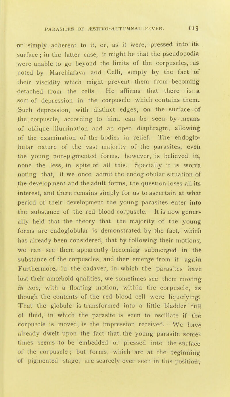 or simply adherent to it, or, as it were, pressed into itfe surface; in the latter case, it might be that the pseudopodia were unable to go beyond the limits of the corpuscles, a3 noted by Marchiafava and Celli, simply by the fact of their viscidity which might prevent them from becoming detached from the cells. He afifirms that there is. a sort of depression in the corpuscle which contains them. Such depression, with distinct edges, on the surface of the corpuscle, according to him, can be seen by means of oblique illumination and an open diaphragm, allowing .of the examination of the bodies in relief. The endoglos- bular nature of the vast majority of the parasites, even the young non-pigmented forms, however, is believed in, none the less, in spite of all this. Specially it is worth noting that, if we once admit the endoglobular situation of the development and the adult forms, the question loses all its interest, and there remains simply for us to ascertain at what period of their development the young parasites enter into the substance of the red blood corpuscle. It is now gener- ally held that the theory that the majority of the young forms are endoglobular is demonstrated by the fact, which has already been considered, that by following their motions, we can see them apparently becoming submerged in the substance of the corpuscles, and then emerge from it again Furthermore, in the cadaver, in which the parasites have lost their amoeboid qualities, we sonietimes see them moving in toio, with a floating motion, within the corpuscle, as though the contents of the red blood cell were liquefying: That the globule is transformed into a little bladder full ot fluid, in which the parasite is seen to oscillate if the corpuscle is moved, is the impression received. We have already dwelt upon the fact that the young parasite some-^ times seems to be embedded or pressed into the surface of the corpuscle ; but forms, which are at the beginning of pigmented stage, are scarcely ever seen in this position,•