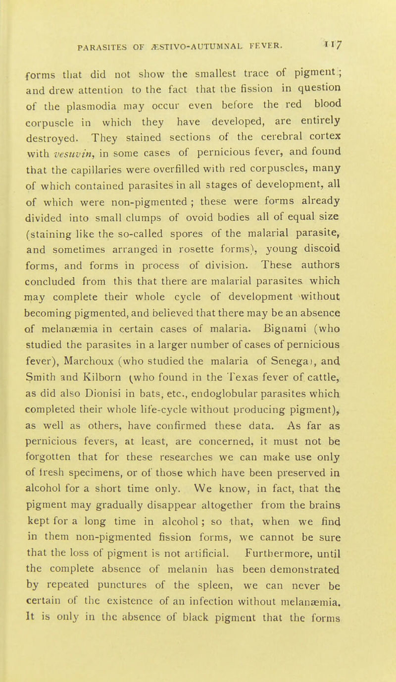 forms tliat did not show the smallest trace of pigment ; and drew attention to the fact that the fission in question of the Plasmodia may occur even before the red blood corpuscle in which they have developed, are entirely destroyed. They stained sections of the cerebral cortex with vesiivin, in some cases of pernicious fever, and found that the capillaries were overfilled vi^ith red corpuscles, many of which contained parasites in all stages of development, all of which were non-pigmented ; these were forms already divided into small clumps of ovoid bodies all of equal size (staining like the so-called spores of the malarial parasite, and sometimes arranged in rosette forms), young discoid forms, and forms in process of division. These authors concluded from this that there are malarial parasites which rnay complete their whole cycle of development without becoming pigmented, and believed that there may be an absence of melanaemia in certain cases of malaria. Bignami (who studied the parasites in a larger number of cases of pernicious fever), Marchoux (who studied the malaria of Senega), and Smith and Kilborn ^who found in the Texas fever of cattle, as did also Dionisi in bats, etc., endoglobular parasites which completed their whole life-cycle without producing pigment), as well as others, have confirmed these data. As far as pernicious fevers, at least, are concerned, it must not be forgotten that for these researches we can make use only of Iresh specimens, or of those which have been preserved in alcohol for a short time only. We know, in fact, that the pigment may gradually disappear altogether from the brains kept for a long time in alcohol; so that, when we find in them non-pigmented fission forms, we cannot be sure that the loss of pigment is not artificial. Furthermore, until the complete absence of melanin has been demonstrated by repeated punctures of the spleen, we can never be certain of the existence of an infection without melanaemia. It is only in the absence of black pigment that the forms