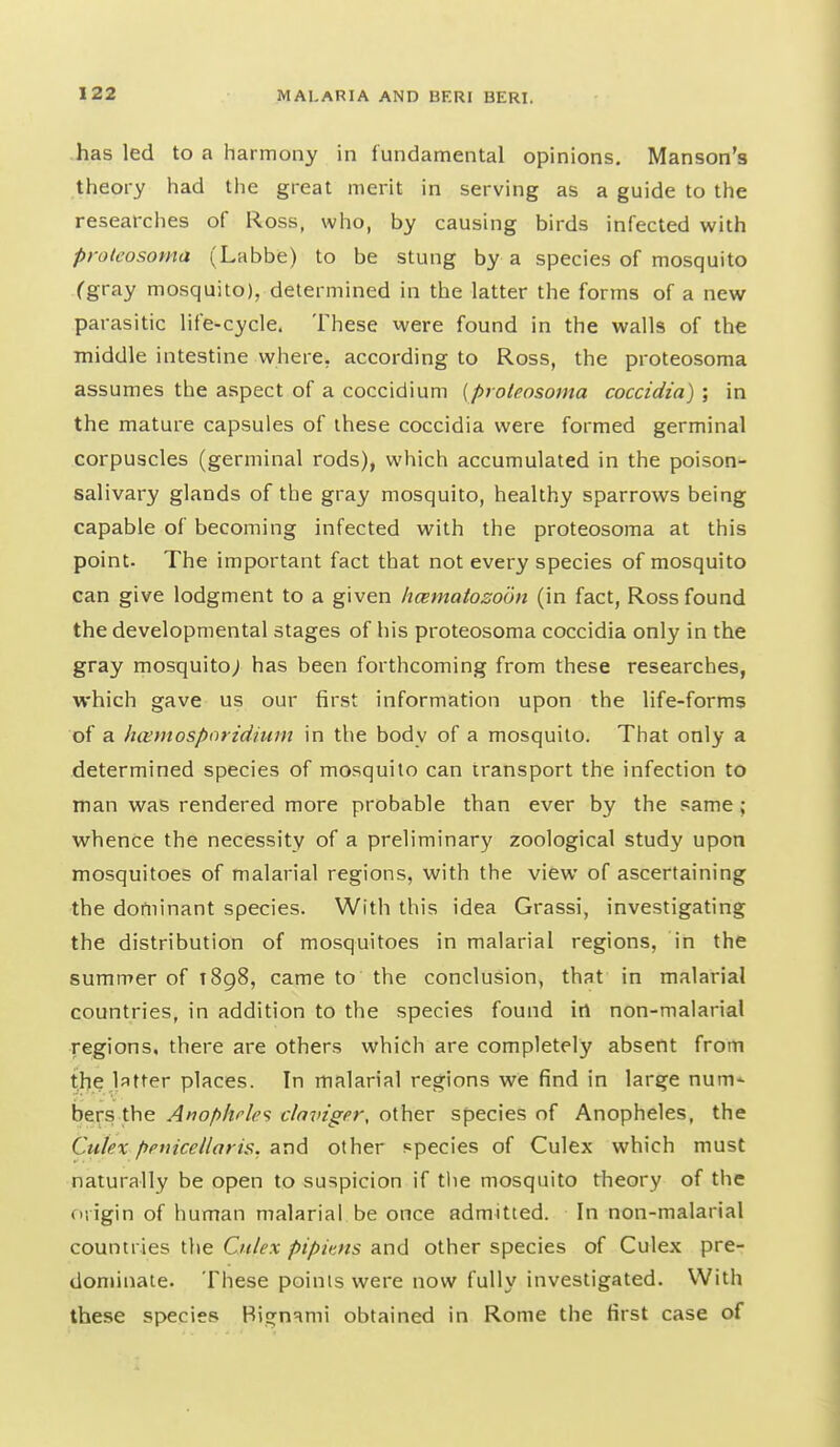 has led to a harmony in fundamental opinions, Manson's theory had the great merit in serving as a guide to the researches of Ross, who, by causing birds infected with protfosoma (Labbe) to be stung by a species of mosquito (gray mosquito), determined in the latter the forms of a new parasitic life-cycle. These were found in the walls of the middle intestine where, according to Ross, the proteosoma assumes the aspect of a coccidium {proteosoma coccidia) ; in the mature capsules of these coccidia were formed germinal corpuscles (germinal rods), which accumulated in the poison- salivary glands of the gray mosquito, healthy sparroM^s being capable of becoming infected with the proteosoma at this point. The important fact that not every species of mosquito can give lodgment to a given hmnatozobn (in fact, Ross found the developmental stages of his proteosoma coccidia only in the gray mosquito; has been forthcoming from these researches, which gave us our first information upon the life-forms of a hcemosporidium in the body of a mosquito. That only a determined species of mosquito can transport the infection to man was rendered more probable than ever by the same ; whence the necessity of a preliminary zoological study upon mosquitoes of malarial regions, with the view of ascertaining the dortiinant species. With this idea Grassi, investigating the distribution of mosquitoes in malarial regions, in the summer of 1898, came to the conclusion, that in malarial countries, in addition to the species found in non-malarial regions, there are others which are completely absent from the latter places. In malarial regions we find in large num- bers the Anophfles clnviger, other species of Anopheles, the Cukx ppuicellaris. and other species of Culex which must naturally be open to suspicion if the mosquito theory of the origin of human malarial be once admitted. In non-malarial countries the Ctilex pipims and other species of Culex pre- dominate. These points were now fully investigated. With these species Hignami obtained in Rome the first case of